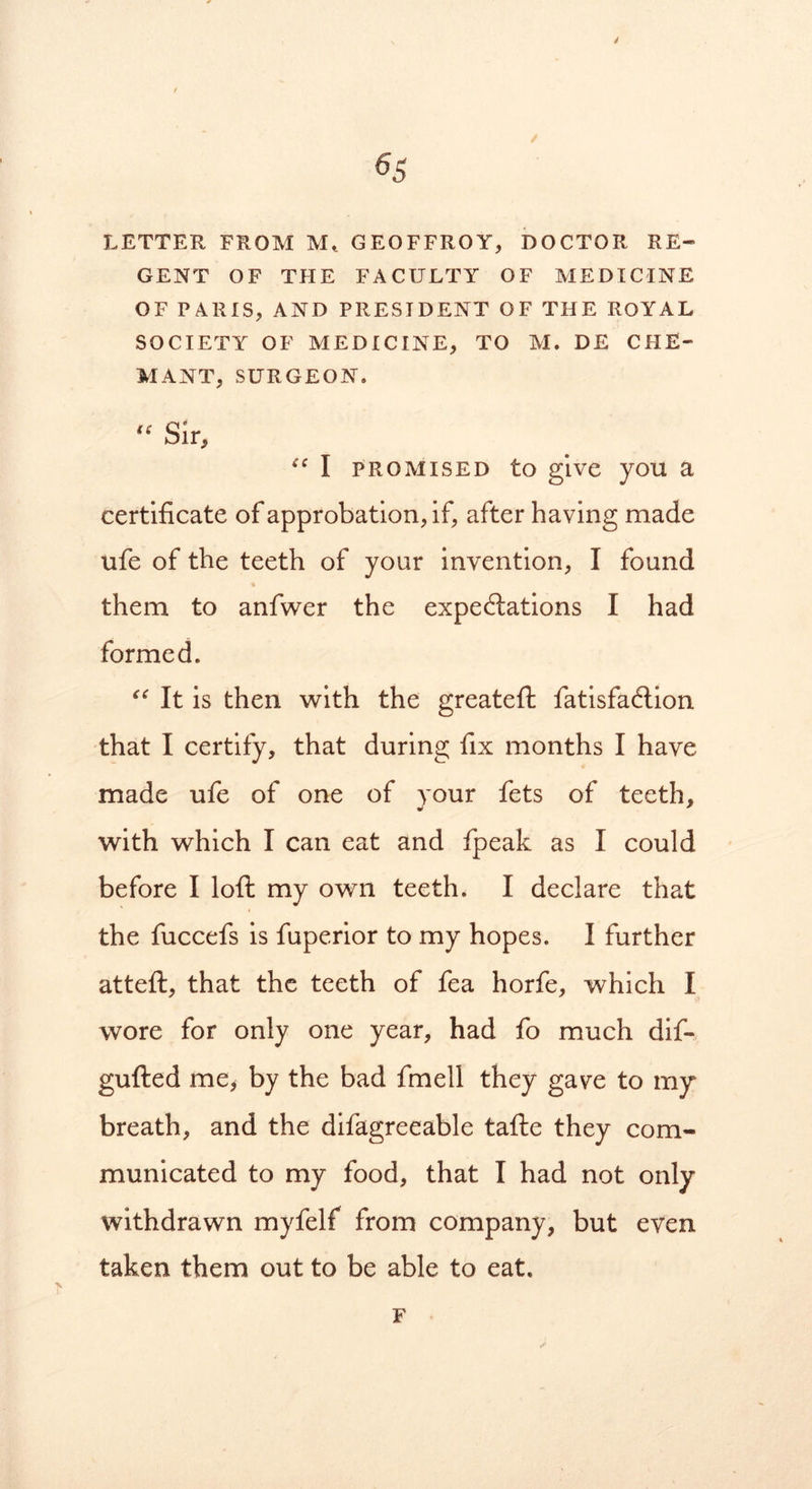 65 LETTER FROM Mt GEOFFROY, DOCTOR RE- GENT OF THE FACULTY OF MEDICINE OF PARIS, AND PRESIDENT OF THE ROYAL SOCIETY OF MEDICINE, TO M. DE CHE- MANX, SURGEON. li Sir, “ I promised to give you a certificate of approbation, if, after having made ufe of the teeth of your invention, I found them to anfwer the expectations I had formed. “ It is then with the greateft fatisfaftion that I certify, that during fix months I have made ufe of one of your fets of teeth, with which I can eat and fpeak as I could before I loft my own teeth. I declare that the fuccefs is fuperior to my hopes. I further atteft, that the teeth of fea horfe, which I wore for only one year, had fo much dif- gufted me> by the bad fmell they gave to my breath, and the difagreeable tafte they com- municated to my food, that I had not only withdrawn myfelf from company, but even taken them out to be able to eat. F
