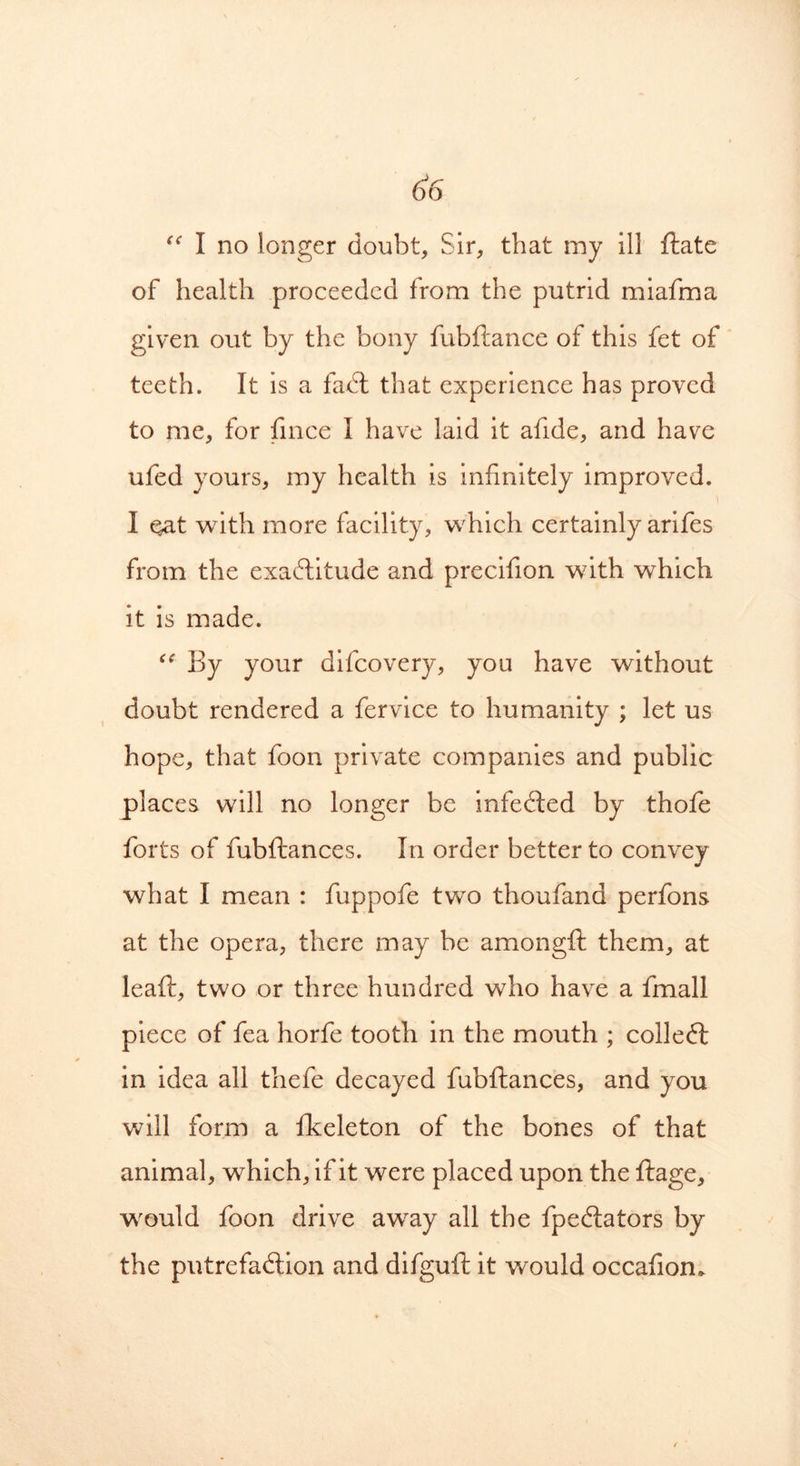 “ I no longer doubt, Sir, that my ill ftate of health proceeded from the putrid miafma given out by the bony fubftance of this fet of teeth. It is a fadt that experience has proved to me, for fince I have laid it afide, and have ufed yours, my health is infinitely improved. I qat with more facility, which certainly arifes from the exactitude and precifion with which it is made. <<r By your difcovery, you have without doubt rendered a fervice to humanity ; let us hope, that foon private companies and public places will no longer be infedted by thofe forts of fubftances. In order better to convey what I mean : fuppofe two thoufand perfons at the opera, there may be amongft them, at leaft, two or three hundred who have a fmall piece of fea horfe tooth in the mouth ; colledt in idea all thefe decayed fubftances, and you will form a fkeleton of the bones of that animal, which, if it were placed upon the ftage, would foon drive away all the fpedtators by the putrefadtion and difguft it would occafiom