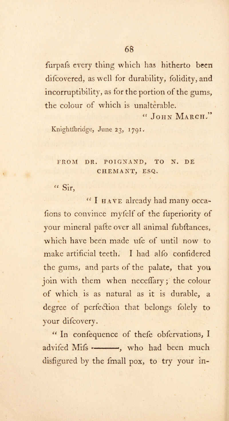 furpafs every thing which has hitherto been difcovered, as well for durability, folidity, and incorruptibility, as for the portion of the gums, the colour of which is unalterable. “ John March.” Knightfbridge, June 23, 1791. FROM DR. POIGNAND, TO N. DE CHEMANT, ESQ. “ Sir, u I have already had many occa- fions to convince rnyfelf of the fuperiority of your mineral pafte over all animal fubftances, which have been made ufe of until now to make artificial teeth. I had alfo confidered the gums, and parts of the palate, that you join with them when neceflary; the colour of which is as natural as it is durable, a degree of perfection that belongs folely to your difcovery. “ In confequence of thefe obfervations, I advifed Mifs —-, who had been much disfigured by the fmall pox, to try your in-
