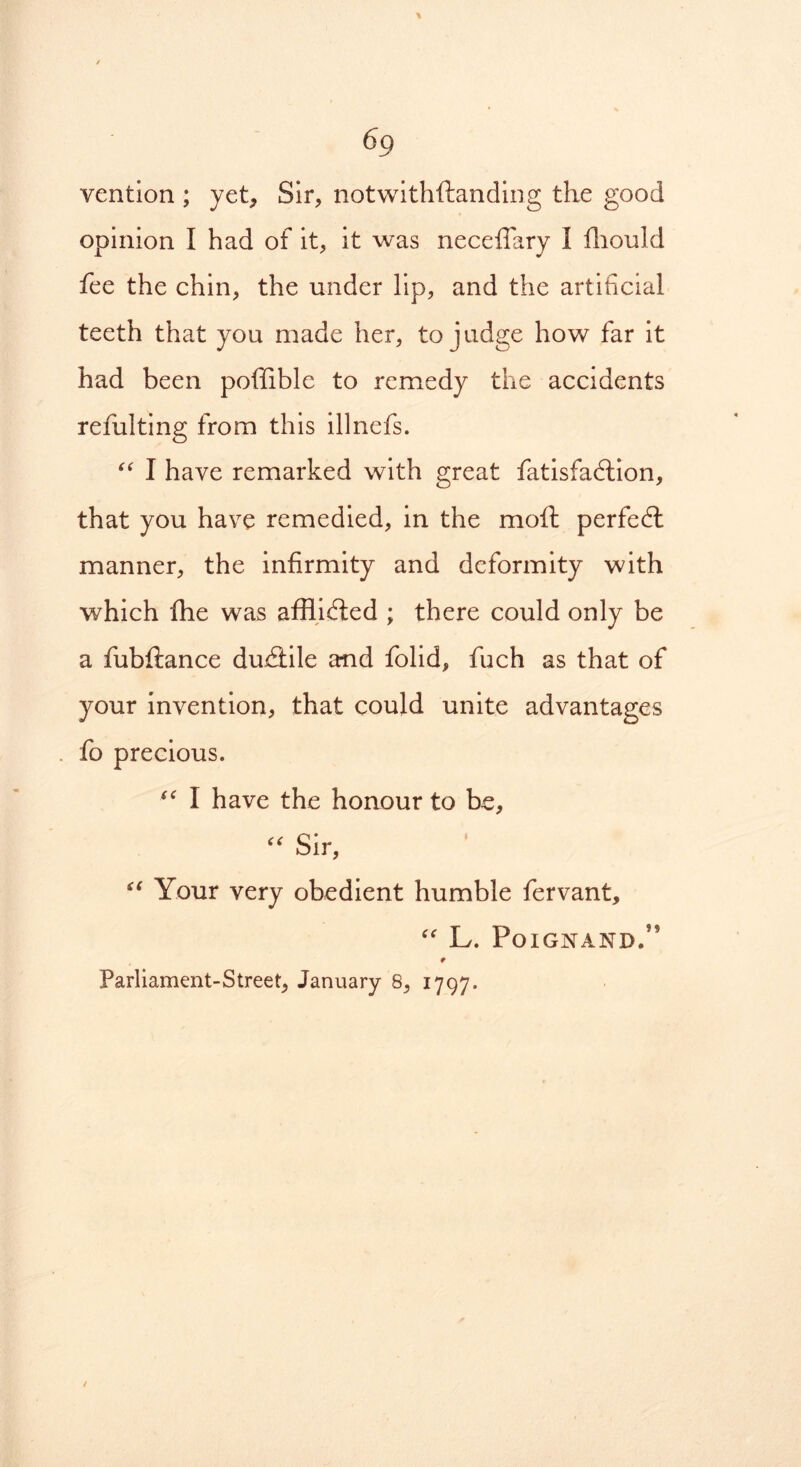 vention ; yet. Sir, notwithstanding the good opinion I had of it, it was necefiary I Should fee the chin, the under lip, and the artificial teeth that you made her, to judge how far it had been poffible to remedy the accidents refulting from this illnefs. “ I have remarked with great Satisfaction, that you have remedied, in the moft perfect manner, the infirmity and deformity with which fhe was afflicted ; there could only be a fubftance duCiile and folid, Such as that of your invention, that could unite advantages fo precious. I have the honour to be, “ Sir, “ Your very obedient humble Servant, “ L. PoiGNAND.” r