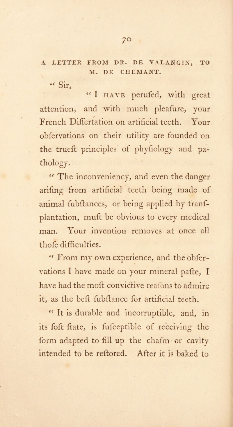 7° A LETTER FROM DR. DE VALANGIN, TO M. DE C HEM ANT. “ Sir, <e l have perufed, with great attention, and with much pleafure, your French Diflertation on artificial teeth. Your obfervations on their utility are founded on the trueft principles of phyfiology and pa- thology. “ The inconveniency, and even the danger arifing from artificial teeth being made of animal fubftances, or being applied by tranf- plantation, muft be obvious to every medical man. Your invention removes at once all thofe difficulties. “ From my own experience, and the obfer- vations I have made on your mineral pafte, I have had the moft convidtive reafons to admire it, as the befi: fubftance for artificial teeth. “ It is durable and incorruptible, and, in its foft ftate, is fufceptible of receiving the form adapted to fill up the chafm or cavity intended to be reftored. After it is baked to