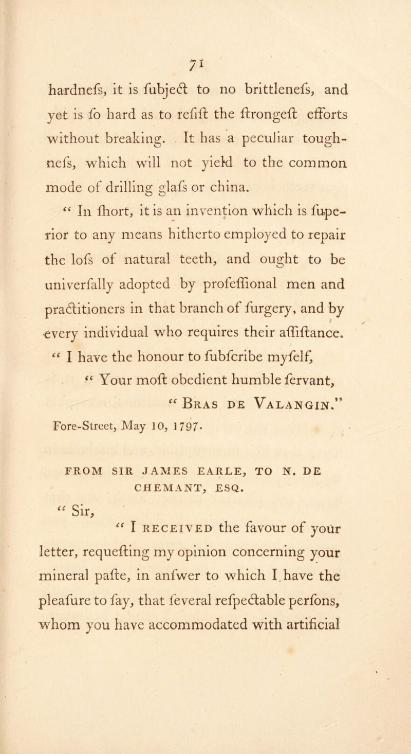 hardnefs, it is fubjeCt to no brittlenefs, and yet is fo hard as to refill the ftrongeft efforts without breaking. It has a peculiar tough- nefs, which will not yield to the common mode of drilling glafs or china. “ In fhort, it is an invention which is fiupe- rior to any means hitherto employed to repair the lofs of natural teeth, and ought to be univerfally adopted by profeffional men and practitioners in that branch of furgery, and by every individual who requires their affiflance. “ I have the honour to fubfcribe myfelf, “ Your moft obedient humble fervant, “ Bras d.e Valangin.” Fore-Street, May 10, 1 797* FROM SIR JAMES EARLE, TO N. DE CHEMANT, ESQ. “ Sir, 4< I received the favour of your letter, requefting my opinion concerning your mineral pafte, in anfwer to which I.have the pleafure to fay, that feveral refpectable perfbns, whom you have accommodated with artificial