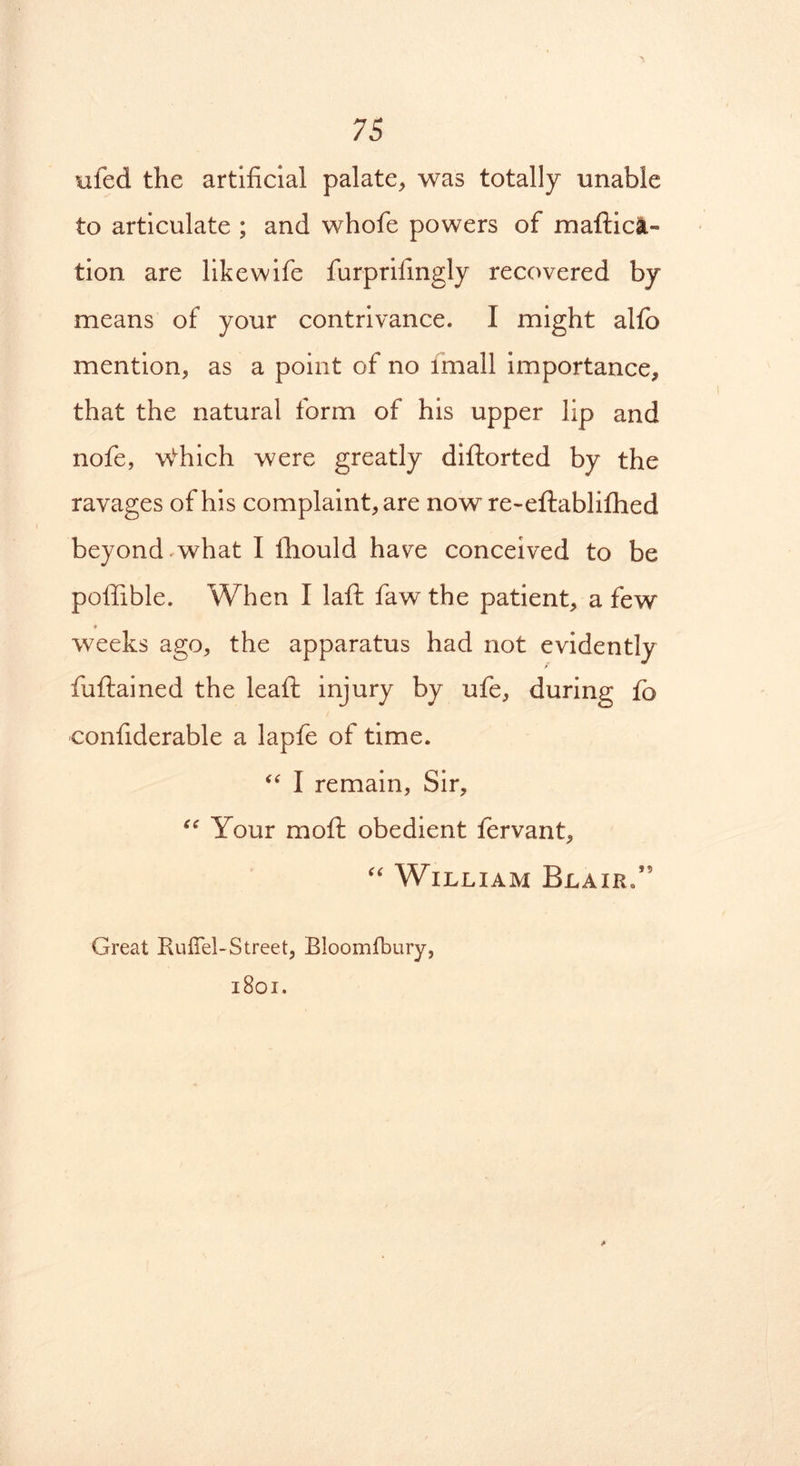 ufcd the artificial palate, was totally unable to articulate ; and whofe powers of maftica- tion are like wife furprifingly recovered by means of your contrivance. 1 might alfo mention, as a point of no imall importance, that the natural form of his upper lip and nofe, wvhich were greatly diftorted by the ravages of his complaint, are now re-eftabliftied beyond what I fhould have conceived to be poffible. When I lafib faw the patient, a few weeks ago, the apparatus had not evidently / fuftained the leafi: injury by ufe, during fo confiderable a lapfe of time. “ I remain, Sir, “ Your moft obedient fervant, “ William Blair/’ Great Ruffel-Street, Bloomfbury, 1801.