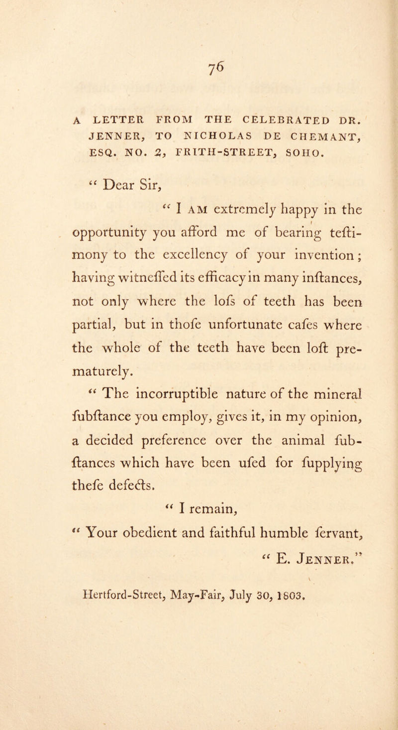 A LETTER FROM THE CELEBRATED DR. JENNER, TO NICHOLAS DE CHEMANT, ESQ. NO. 2, FRITH-STREET, SOIIO. “ Dear Sir, “ I AM extremely happy in the » opportunity you afford me of bearing tefti- mony to the excellency of your invention ; having witneffed its efficacy in many inftances, not only where the lofs of teeth has been partial, but in thofe unfortunate cafes where the whole of the teeth have been loft pre- maturely. “ The incorruptible nature of the mineral fubftance you employ, gives it, in my opinion, a decided preference over the animal fub- ftances which have been ufed for fupplying thefe defeats. “ I remain, “ Your obedient and faithful humble fervant, “ E. Jenner/' Hertford-Street, May-Fair, July 30, 1S03.