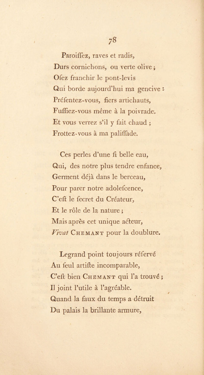 ;8 Paroiffez, raves et radis, Durs cornichons, ou verte olive; Ofez franchir le pont-levis Qai borde aujourd’hui raa gencive - Prefentez-vous, tiers artichauts, Fuffiez-vous meme a la poivrade. Et vous verrez s’il y fait chaud ; Frottez-vous a ma paliffade. Ces perles d’une ti belle eau, Qui, des notre plus tendre enfance, Germent deja dans le berceau. Pour parer notre adolefcence, C’eft le fecret du Createur, Et le role de la nature; Mais apres cet unique adleur, Vivat Chemant pour la doublure. Legrand point toujours referve Au feul artifte incomparable, C’eft bien Chemant qui l’a trouve; II joint 1’utile a l’agreable. Quand la faux du temps a detruit Du palais la brillante armure.