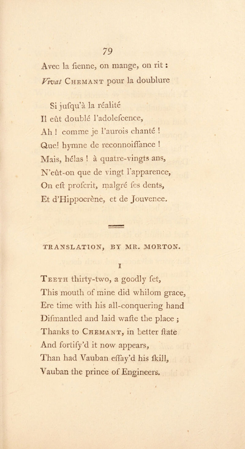 Avec la ftenne, on mange, on rit: Vivat Chemant pour la doublure Si jufqu’a la realite II eut double l’adolefcence, Ah ! comme je Faurois chante ! Quel hymne de reconnoiftance ! Mais, helas ! a quatre-vingts ans, N’eftt-on que de vingt Fapparence, On eft profcrit, malgre fes dents, Et d’Hippocrene, et de Jouvence. TRANSLATION, BY MR. MORTON. I Teeth thirty-two, a goodly fet. This mouth of mine did whilom grace. Ere time with his all-conquering hand Difmantled and laid wafte the place ; Thanks to Chemant, in better ft ate And fortify’d it now appears, Than had Vauban eftay’d his fkill, / Vauban the prince of Engineers.