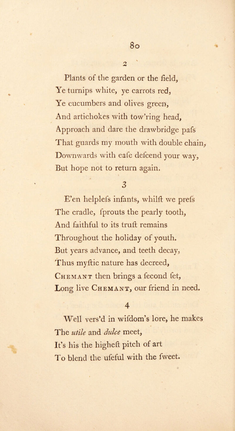 \ 2 Plants of the garden or the fields Ye turnips white, ye carrots red, Ye cucumbers and olives green, And artichokes with tow’ring head. Approach and dare the drawbridge pafs That guards my mouth with double chain* Downwards with eafe defcend your way. But hope not to return again. 3 E’en helplefs infants, whilft we prefs The cradle, fprouts the pearly tooth. And faithful to its trutt remains Throughout the holiday of youth. But years advance, and teeth decay, Thus myftic nature has decreed, Chemant then brings a fecond let, Long live Chemant, our friend in need. 4 Well vers’d in wifdom’s lore, he makes The utile and dulce meet. It’s his the higheft pitch of art To blend the ufeful with the fweet.