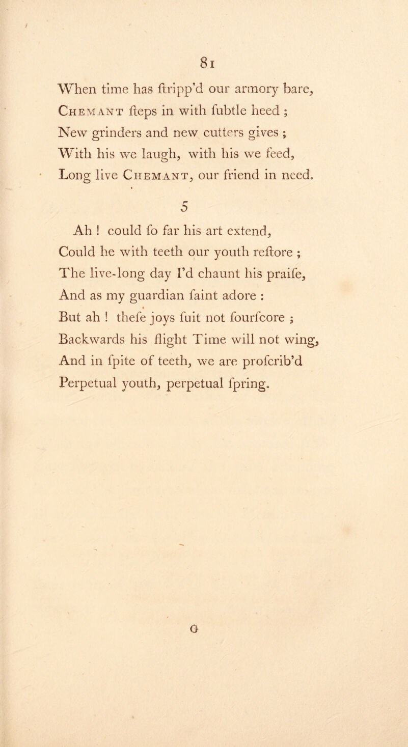 When time has ftripp’d our armory bare, Ch emant heps in with fubtle heed ; New grinders and new cutters gives ; With his we laugh, with his we feed. Long live Chemant, our friend in need, 5 Ah ! could fo far his art extend. Could he with teeth our youth rettore ; The live-long day I’d chaunt his praife. And as my guardian faint adore : But ah ! thefe joys fuit not fourfcore ; Backwards his flight Time will not wing, And in fpite of teeth, we are profcrib’d Perpetual youth, perpetual fpring. G