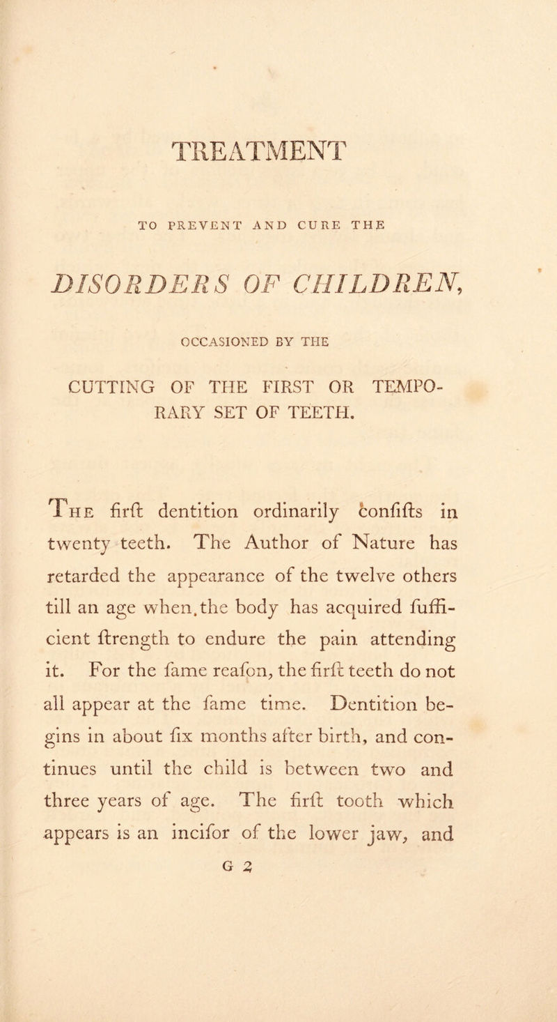 TREATMENT TO PREVENT AND CURE THE DISORDERS OF CHILDREN, OCCASIONED BY THE CUTTING OF THE FIRST OR TEMPO- RARY SET OF TEETH. The firft dentition ordinarily confifts in twenty teeth. The Author of Nature has retarded the appearance of the twelve others till an age when.the body has acquired fuffi- cient ftrength to endure the pain attending it. For the fame reafon, the firft teeth do not all appear at the fame time. Dentition be- gins in about fix months after birth, and con- tinues until the child is between two and three years of age. The firft tooth which appears is an incifor of the lower jaw, and