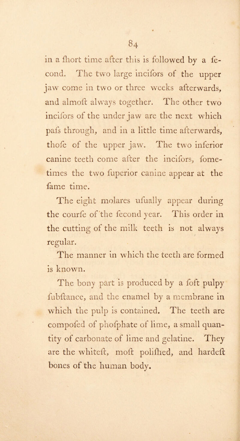 in a fhort time after this is followed by a fe- cond. The two large incifors of the upper jaw come in two or three weeks afterwards, and almoft always together. The other two incifors of the under jaw are the next which pafs through, and in a little time afterwards, thofe of the upper jaw. The two inferior canine teeth come after the incifors, fome- times the two fuperior canine appear at the fame time. The eight molares ufually appear during the courfe of the fecond year. This order in the cutting of the milk teeth is not always regular. The manner in which the teeth are formed is known. The bony part is produced by a foft pulpy fobftance, and the enamel by a membrane in which the pulp is contained. The teeth are compofed of phofphate of lime, a small quan- tity of carbonate of lime and gelatine. They are the whiteft, mo ft poll died, and hardeft bones of the human body.