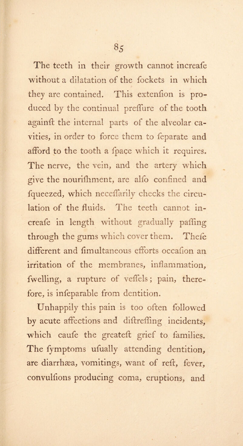 §5 The teeth in their growth cannot increafe without a dilatation of the fockets in which, they are contained. This extenfion is pro- duced by the continual preffure of the tooth againft the internal parts of the alveolar ca- vities, in order to force them to feparate and afford to the tooth a fpace which it requires. The nerve, the vein, and the artery which give the nouriiliment, are alfo confined and fqueezed, which necefTarily checks the circu- lation of the fluids. The teeth cannot in- creafe in length without gradually palling through the gums which cover them. Theft different and fimultaneous efforts occafion an irritation of the membranes, inflammation, fwelling, a rupture of veffels; pain, there- fore, is infeparable from dentition. Unhappily this pain is too often followed by acute affections and diftreffing incidents, which caufe the greateft grief to families. The fymptoms ufually attending dentition, are diarrhoea, vomitings, want of reft, fever, convulfions producing coma, eruptions, and