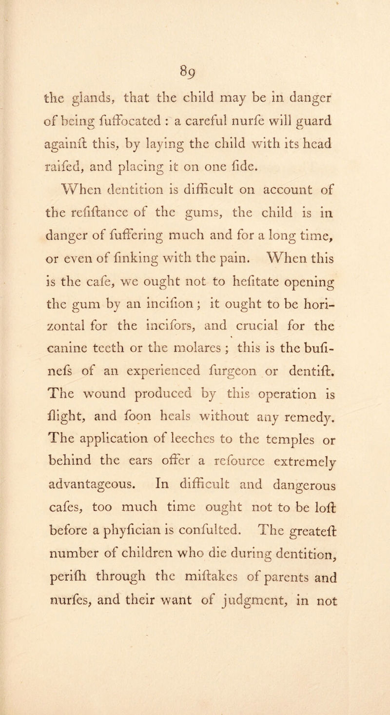 the glands, that the child may he in danger of being fuffocated : a careful nurfe will guard againft this, by laying the child with its head raifed, and placing it on one fide. When dentition is difficult on account of the refiftance of the gums, the child is in danger of fuffering much and for a long time, or even of finking with the pain. When this is the cafe, we ought not to hefitate opening the gum by an incifion; it ought to be hori- zontal for the incifors, and crucial for the canine teeth or the molares ; this is the buii- nefs of an experienced furgeon or dentift. The wound produced by this operation is flight, and foon heals without any remedy. The application of leeches to the temples or behind the ears offer a refource extremely advantageous. In difficult and dangerous cafes, too much time ought not to be loft before a phyfician is confulted. The greateft number of children who die during dentition, perifh through the miftakes of parents and nurfes, and their want of judgment, in not