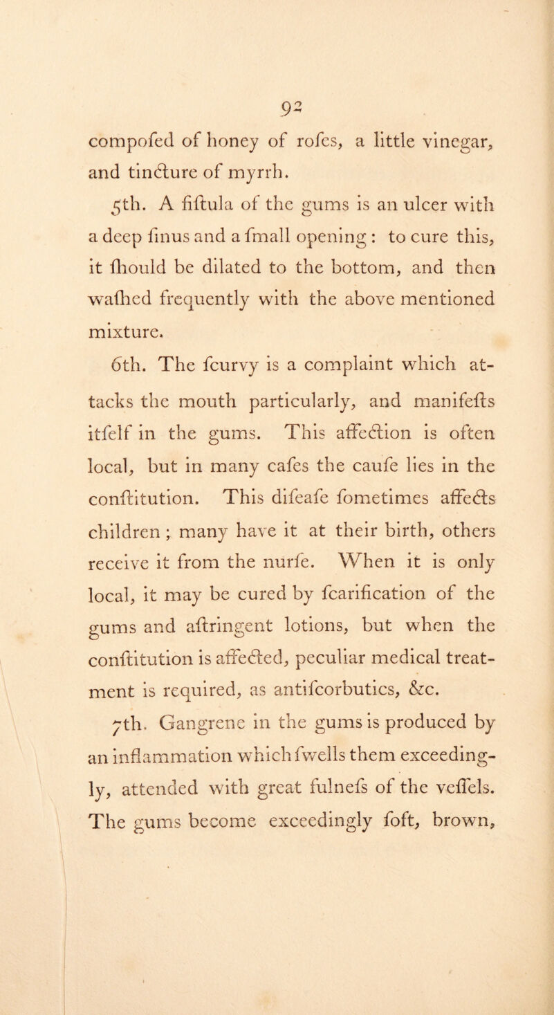 9- compofed of honey of rofes, a little vinegar, and tindlure of myrrh. 5th. A fiftula of the gums is an ulcer with a deep fmus and a fmall opening : to cure this, it fhould be dilated to the bottom, and then wafhed frequently with the above mentioned mixture. 6th. The feurvy is a complaint which at- tacks the mouth particularly, and manifefts itfelf in the gums. This affection is often local, but in many cafes the caufe lies in the conftitution. This difeafe fometimes affedts children ; many have it at their birth, others receive it from the nurfe. When it is only local, it may be cured by fcarification of the gums and aftringent lotions, but when the conflitution is affected, peculiar medical treat- ment is required, as antifcorbutics, &c. yth. Gangrene in the gums is produced by an inflammation which fwells them exceeding- ly, attended with great fulnefs of the veflels. The gums become exceedingly foft, brown.
