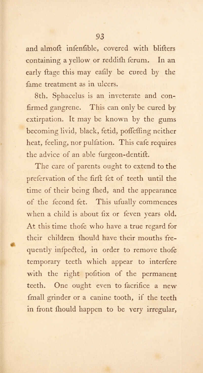 and almoft infenfible, covered with blifters containing a yellow or reddifii ferum. In an early ftage this may ealily be cured by the fame treatment as in ulcers. 8th. Sphacelus is an inveterate and con- firmed gangrene. This can only be cured by extirpation. It may be known by the gums becoming livid, black, fetid, pofleffing neither heat, feeling, nor pulfation. This cafe requires the advice of an able furgeon-dentift. The care of parents ought to extend to the prefervation of the firft fet of teeth until the time of their being filed, and the appearance of the fecond fet. This ufually commences when a child is about fix or feven years old. At this time thofe who have a true regard for their children fhould have their mouths fre- quently infpedted, in order to remove thofe temporary teeth which appear to interfere with the right pofition of the permanent teeth. One ought even to facrifice a new fmall grinder or a canine tooth, if the teeth in front fliould happen to be very irregular,