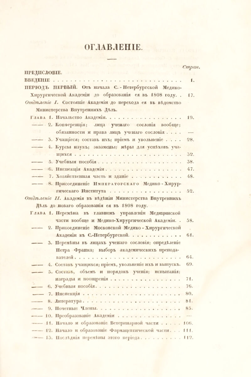 ОГЛАВЛЕНІЕ. Стран ІІГЕДПСЛОВІЕ. ВВЕДЕНІЕ. I. ПЕРІОДЪ ПЕРВЫЙ. Отъ начала С. - Петербургской Медико- Хирургнческой Академіи до образованія ея въ 1808 году. . 17. Отдѣленіе I. Состояніе Академіи до перехода ея въ вѣдомство Министерства Внутрешпгхъ Дѣлъ. Глава 1. Начальство Академіи. 19. -2. Конференція; лица ученаго сословія вообн^е; обязанности и права лицъ ученаго сословія .... — -3. Учан^іеся; составъ ихъ; пріемъ и уво.гьненіе .... 28. -4. Курсы наукъ; экзамены; мѣры для успѣховъ уча¬ щихся . 32. -5. Учебныя пособія. 38. -6. Инспекція Академіи. 47. -7. Хозяйственная часть и зданіе. 48. -8. Присоединеніе Императорскаго Мсдико - Хирур¬ гическаго Института. 52. Отдѣленіе II. Академія въ вѣдѣніи Министерства Внутреннихъ Дѣлъ до новаго образованія ея въ 1808 году. Глава 1. Перемѣна въ главномъ управленіи Медіщинскон части вообще и Медико-Хирургической Академіи. . 58. -2. Присоединеніе Московской Медико - Хирургической Академіи къ С.-Петербургской. 61. -3. Перемѣны въ лицахъ ученаго сословія; опредѣленіе Петра Франка; выборъ академическихъ препода¬ вателей . 64. --4. Составъ учащихся; пріемъ, увольненіе ихъ и выпускъ. 69. —— 5. Составъ, объемъ и порядокъ ученія; испытанія; награды и поощренія. 71, -6. Учебныя пособія. 76. -7. Инспекція. 80. -8. Литература. 81. -9. Почетные Члены. 85. •-10. Преобразованіе Академіи. — -11. Начало и образованіе Ветеринарной части.106. -12. Начало и образованіе «Гармацевтическон части. . . 111. — 13. Послѣднія перемѣны этого періода.112.