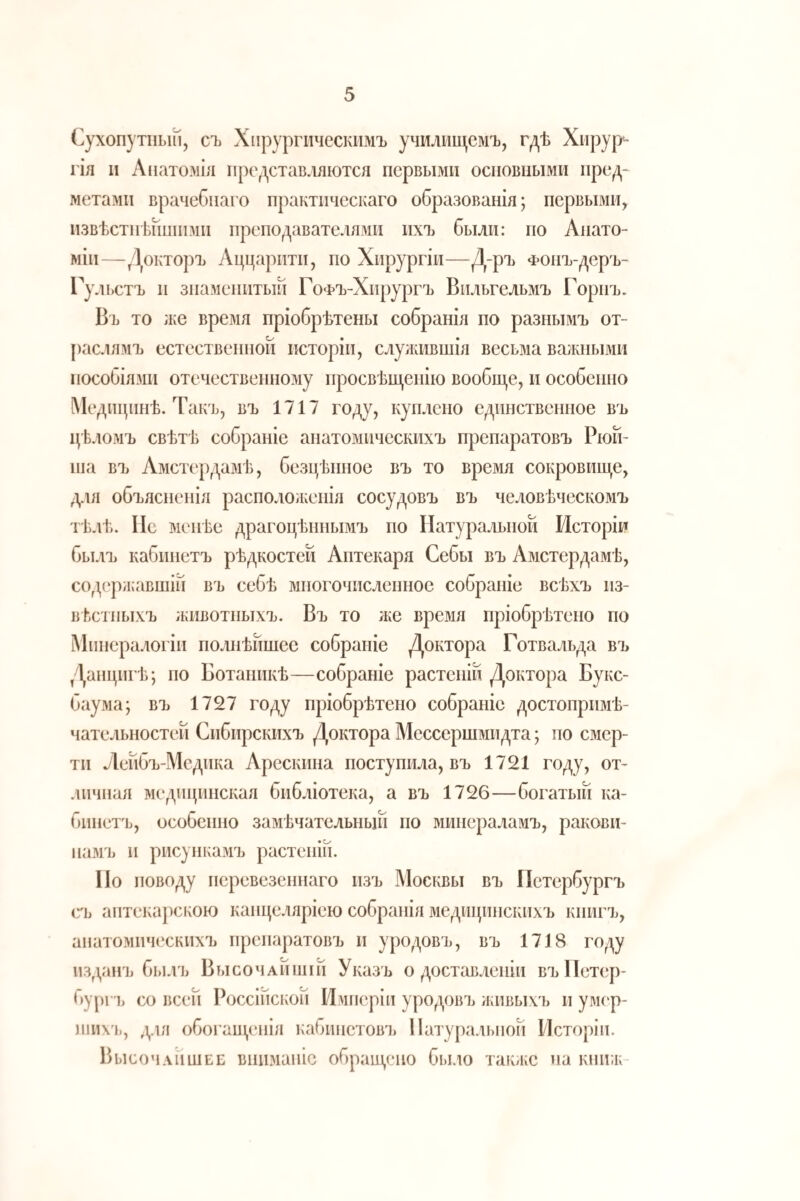 Сухопутный, съ Хпрургическпмъ училмп^емъ, гдѣ Хирург- гія II Лпатозііл представляются первыми основными пред¬ метами врачебнаго практическаго образованія; первыми, извѣстнѣйшими преподавателями ихъ были: по Анато¬ міи—Докторъ Аццарнти, по Хирургіи—Д-ръ Фонъ-деръ- Гульстъ II знаменитый ГоФЪ-Хирургъ Вильгельмъ Горнъ. Въ то ;ке время пріобрѣтены собранія по разнымъ от¬ раслямъ естественной исторіи, слулшвшія весьма важными пособіязіи отечествешіозіу просвѣщенію вообш,е, и особенно Медицинѣ. Такъ, въ 1717 году, куплено единственное въ цѣломъ свѣтѣ собраніе анатомическихъ препаратовъ Рюй- ша въ Амстердамѣ, безцѣнное въ то время сокровище, для объясненія распололіенія сосудовъ въ человѣческомъ тѣлѣ. ІІс менѣе драгоцѣннымъ по Натуральной Исторіи былъ кабинетъ рѣдкостей Аптекаря Себы въ Амстердамѣ, содерлкавшін въ себѣ многочисленное собраніе всѣхъ из¬ вѣстныхъ животныхъ. Въ то же время пріобрѣтено по Минералогіи полнѣйшее собраніе Доктора Готвальда въ Данцигѣ; по Ботаникѣ—собраніе растеній Доктора Букс- баума; въ 1727 году пріобрѣтено собраніе достопримѣ- чателыюстей Сибирскихъ Доктора Мессершмидта; по смер¬ ти Лейбъ-Медика Арескина поступила, въ 1721 году, от- .шчная медицинская библіотека, а въ 1726—богатый ка¬ бинетъ, особенно замѣчательный по минераламъ, ракови¬ намъ и рисункаіѵіъ растеній. Но поводу перевезеннаго изъ Москвы въ Петербургъ съ аптекарскою канце.аяріею собранія медицинскихъ книгъ, анатомическихъ препаратовъ и уродовъ, въ 1718 году изданъ былъ Высочайшій Указъ о доставленіи въИетер- бург’ь со всей Россійской Имперіи уродовъ лаівыхъ и умс'р- ншх'ь, для обогащенія кабинетовъ Натуральной Исторіи. Высочайшее вниманіе обращено было такліе на кпііж-