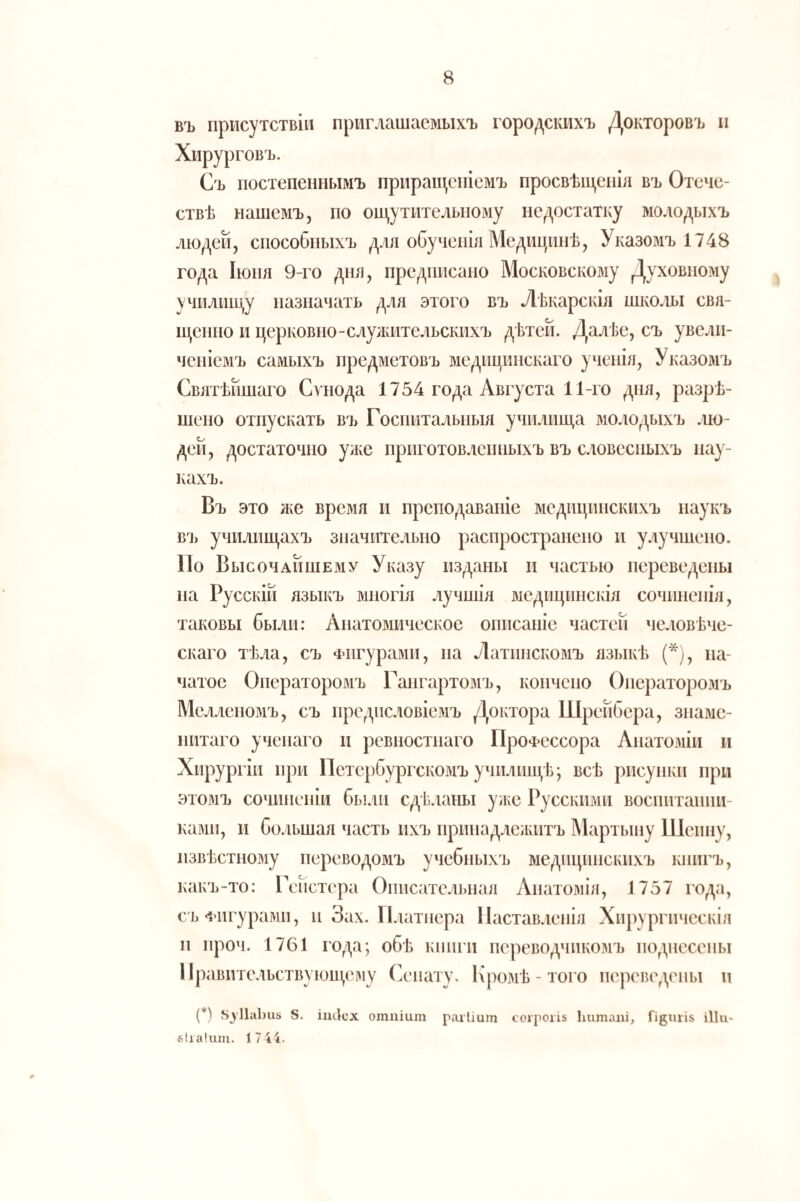 въ присутствіи приглашаемыхъ городскихъ Докторовъ п Хирурговъ. Съ постепеннымъ прпраш,епіемъ просвѣш,епІя въ Отече¬ ствѣ нашемъ, по ош,утителыюму недостатку молодыхъ людей, способныхъ для обученія Медицинѣ, Указомъ 1748 года Іюня 9-го дня, предписано Московскому Духовному училиш^у назначать для этого въ Лѣкарскія шко^іы свя- н^енгіо и церковно-слулаітельскихъ дѣтей. Далѣе, съ увели¬ ченіемъ самыхъ предметовъ медицинскаго ученія. Указомъ Святѣйшаго Сѵнода 1754 года Августа 11-го дня, разрѣ¬ шено отпускать ВЗ) Госпитальныя училища молодыхъ лю¬ дей, достаточно уже приготовленныхъ въ словесныхъ нау¬ кахъ. Въ это ЛЮ время и преподаваніе медицинскихъ наукъ вз> училищахъ значительно распространено и улучшено. По Высочайшему Указу изданы и частью переведены на Русскій языкъ многія лучшія медицинскія сочиненія, таковы были: Анатомическое описаніе частей че.ювѣче- скаго тѣла, съ Фигурами, на Латинскомъ языкѣ (*), на¬ чатое Онератородіъ Гангартомъ, кончено Операторомъ Мелленомъ, съ предисловіемъ Доктора Шрейбера, знаме¬ нитаго ученаго и ревностнаго Профессора Анатоміи и Хирургіи при Петербургскомъ училищѣ; всѣ рисунки при этомъ сочиненіи бы.ін сдѣланы улю Русскими воспитанни¬ ками, и большая часть нхъ принадлежитъ Мартыну Шеину, извѣстному перевододіъ учебныхъ діедицішскихъ книгъ, какъ-то: Гойстера Описательная Анатомія, 1757 года, с'ЬФигурадш, и Зах. Платнера Наставленія Хирургическія и нроч. 1761 года; обѣ кіиіги переводчикодіъ нодиесены Правительствующедіу Сенату. Кродіѣ - того переведены и (*) 8. ітісх отпіит рагііит согроііх Ьитапі, Гі8иіІ5 іИи- бііакіпі. 1 7 44.