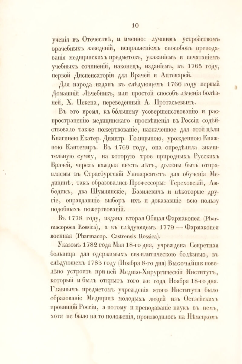 ученія въ Отечествѣ, и именно: лучшимъ устройствомъ врачебныхъ заведеній, исправленіемъ способовъ препода¬ ванія медицинскихъ предметовъ, указаніемъ и печатаніемъ учебныхъ сочиненій, наконецъ, изданіемъ, въ 1765 году, первой Диспенсаторіи для Врачей и Аптекарей. Для народа изданъ въ слѣдующемъ 1766 году первый Домашній Лѣчебникъ, или простой способъ лѣченія болѣз¬ ней, X. Пекепа, переведенный А. Протасьевымъ. Въ это время, къ большему усовершенствованію и рас¬ пространенію медицинскаго просвѣщенія въ Россіи содѣй¬ ствовало так.ке пожертвованіе, назначенное для этой цѣли Княгинею Екатер. Димитр. Голицыною, урожденною Княж¬ ною Кантемиръ. Въ 1769 году, она опредѣлила значи¬ тельную сумму, на которую трое природныхъ Русскихъ Врачей, черезъ калщыя шесть лѣтъ, долікны быть отп])а- вляемы въ Страсбургскій Университетъ для обученія Ме¬ дицинѣ; такъ образовались ПроФессоры: Тереховскій, Ам- бодикъ, два Шумлянскіе, Базилевичъ и нѣкоторые дру¬ гіе, оправдавшіе выборъ ихъ п доказавшіе всю пользу подобныхъ поікертвованій. Въ 1778 году, издана вторая Общая Фармакопея (РЬаг- тасорбеа Иоззіса), а въ слѣдующемъ 1779 — Фармакопея военная (РЬагтасор. Сазігепзіз Коззіса). Указомъ 1782 года Мая 18-го дня, учреждена Секретная больница для одеряшмыхъ сифилитическою болѣзнью; вз> слѣдующемъ 1783 году (Ноября 8-го дня) Высочайше пове- лѣио устроить при ней Медико-Хирургическій Институтъ, который и былъ открытъ того же года Ноября 18-го дня. Главнымъ предметомъ учре;кдеыія этого Института было образованіе Медицинѣ молодыхъ людей изъ Остзейскихі) провинціи Россіи, а потому и преподаваніе наукъ в і) немь, хотя нс было пато положенія, производилось на Нѣзіецкомъ