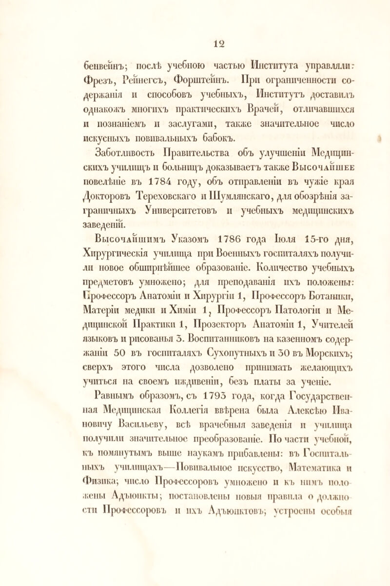 беіівейнъ; послѣ учебною частью Института управляли: Фрезъ, Рейнегсъ, Форштейпъ. При ограниченности со¬ держанія и способовъ учебныхъ, Институтъ доставилъ одЕіакожъ многихъ практическихъ Врачей, отличавшихся и познаніемъ и заслугами, также значительное число искусныхъ повивальныхъ бабокъ. Заботливость Правительства объ улучшеніи Медицин¬ скихъ училищъ и больницъ доказываетъ так;ке Высочайшее повелѣиіе въ 1784 году, объ отправленіи въ чужіе края Докторовъ Тереховскаго и Шумлянскаго, для обозрѣнія за¬ граничныхъ Университетовъ и учебныхъ медицинскихъ заведеній. Высочайшимъ Указомъ 1786 года Ію.ія 15-го дня. Хирургическія училища при Военныхъ госпиталяхъ получи¬ ли повое обширнѣйшее образованіе. Количество учебныхъ предметовъ умножено; для преподаванія ихъ положены: Профессоръ Анатоміи и Хирургіи 1, Профессоръ Ботаники, Матеріи медики и Химіи 1 ^ Профессоръ Патологіи и Ме¬ дицинской Практики 1, Прозекторъ Анатоміи 1, Учителей лзыіювъ и рисованья 3. Воспитанниковъ на казенномъ содер¬ жаніи 50 въ госпиталяхъ Сухопутныхъ и 30 въ Морскихъ; сверхъ этого числа дозволено принимать люлающихъ учиться на своемъ иждивеніи, безъ платы за ученіе. Равнымъ образомъ, съ 1793 года, когда Государствен¬ ная Медицинская Коллегія ввѣрена была Алексѣю ІІва- повичу Васильеву, всѣ врачебныя заведенія и училища получили значительное преобразованіе. По части учебной, къ помянутызіъ выше паукамъ прибавлены: въ Госпиталь¬ ныхъ училищахъ—Повивальное исі^усство. Математика и Физика; число Профессоровъ умиолчсио и къ иимь поло- .кены Адъюнкты; постановлены новыя правила о должно сти Профессоровъ п ихъ Адъюнктовъ; устроены особі.ш