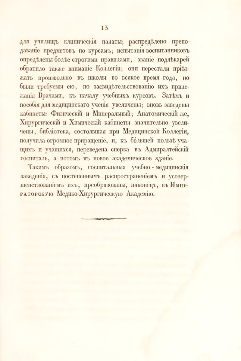 для училищъ клиническія палаты; распредѣлено препо¬ даваніе предметовъ по курсамъ; испытанія воспитанниковъ опредѣлены болѣе строгими правилами; званіе подлѣкарей обратило также вниманіе Коллегіи; они перестали пріѣз¬ жать произвольно въ школы во всякое время года, по были требуемы ею, по засвидѣтельствованію ихъ приле¬ жанія Врачами, къ началу учебныхъ курсовъ. Затѣмъ и пособія для медицинскаго ученія увеличены; вновь заведены кабинеты: Физическій и Минеральный; Анатомическій же, Хирургическій и Химическій кабинеты значительно увели¬ чены; библіотека, состоявшая при Медицинской Коллегіи, получила огромное приращеніе, и, къ большей пользѣ уча¬ щихъ и учащихся, переведена сперва въ Адмиралтейскій госпиталь, а потомъ въ новое академическое зданіе. Такимъ образомъ, госпитальныя учебно - медицинскія заведенія, съ постепеннымъ распространеніемъ и усозер- шепствованіемъ ихъ, преобразованы, наконецъ, въ Импг- РАТОРскУю Медико-Хирургическую Академію.