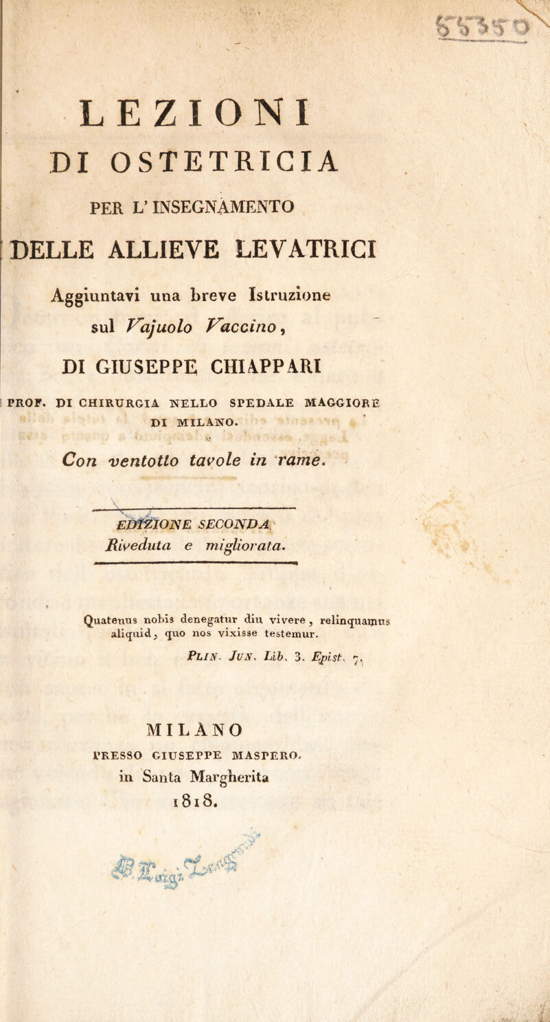 LEZIONI DI OSTETRICIA PER V INSEGNAMENTO DELLE ALLIEVE LEVATRICI Aggiuntavi una breve Istruzione sul Vajuolo Vaccino, DI GIUSEPPE CHI APPARI PROF. PI CHIRURGIA NELLO SPEDALE MAGGIORE DI MILANO. Con ventotlo tavole in rame. EDtZIOJSE SECONDA Riveduta e migliorata. Quateuus nobis denegatur diu vivere, relinquaijius aliquidP quo nos vìxisse testemur. PhlN. Jun. Lib. 3. Epist, -, I MILANO PRESSO GIUSEPPE MASPERO, in Santa Margherita 181S.