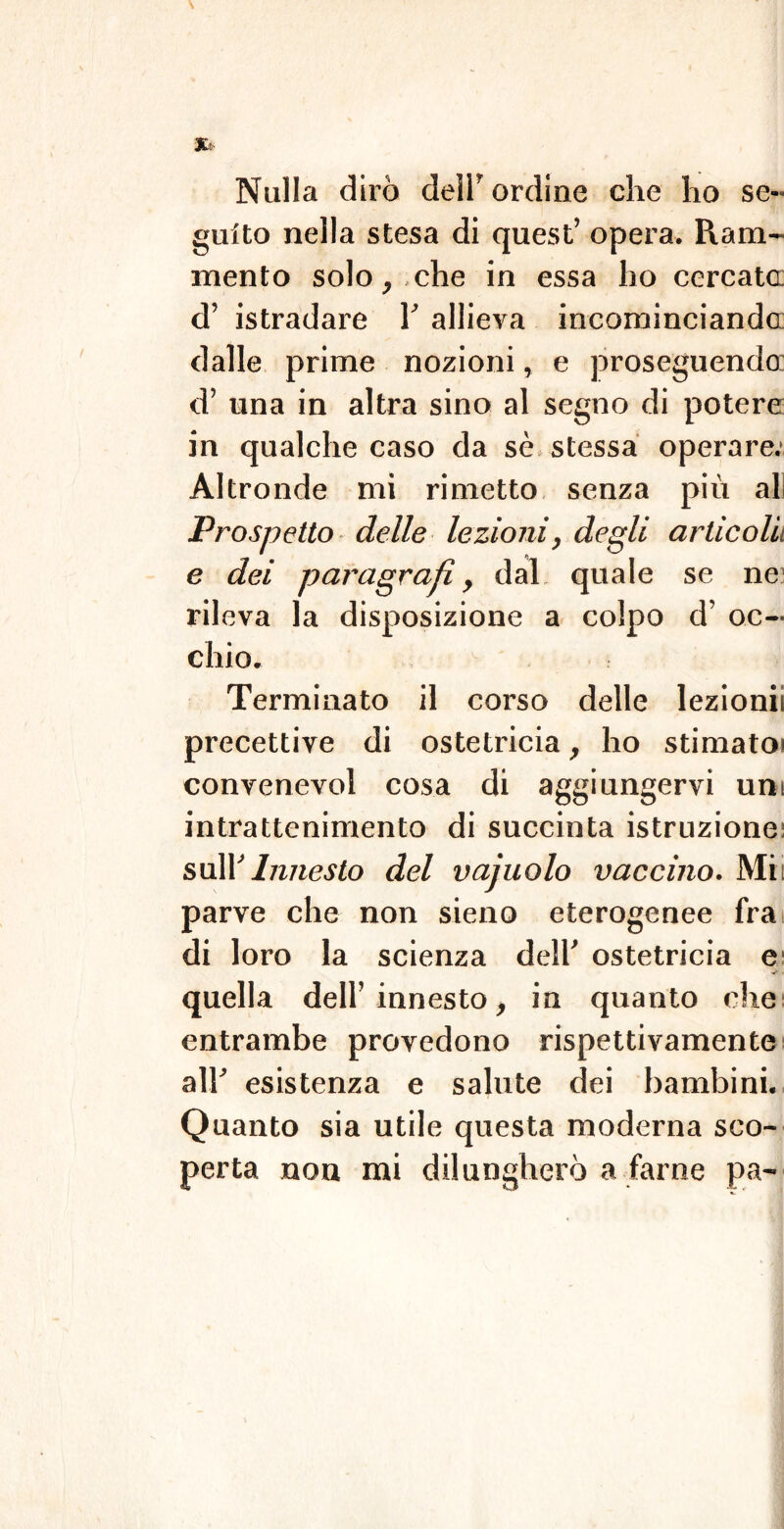 Nulla dirò dell' ordine che ho se- guito nella stesa di quest’ opera. Ram- mento solo, che in essa ho cercata d’ istradare 1’ allieva incominciando dalle prime nozioni, e proseguendo: d’ una in altra sino al segno di potere in qualche caso da sè stessa operare; Altronde mi rimetto senza più ali Prospetto delle lezioni, degli articoli e dei paragrafi, dal quale se ne rileva la disposizione a colpo d’ oc- chio. Terminato il corso delle lezioni! precettive di ostetricia, ho stimato' convenevol cosa di aggiungervi uni intrattenimento di succinta istruzione: sull’Innesto del vajuolo vaccino. Mi: parve che non sieno eterogenee fra di loro la scienza dell' ostetricia e V - quella dell’innesto, in quanto che entrambe provedono rispettivamente all' esistenza e salute dei bambini. Quanto sia utile questa moderna sco- perta non mi dilungherò a farne pa-