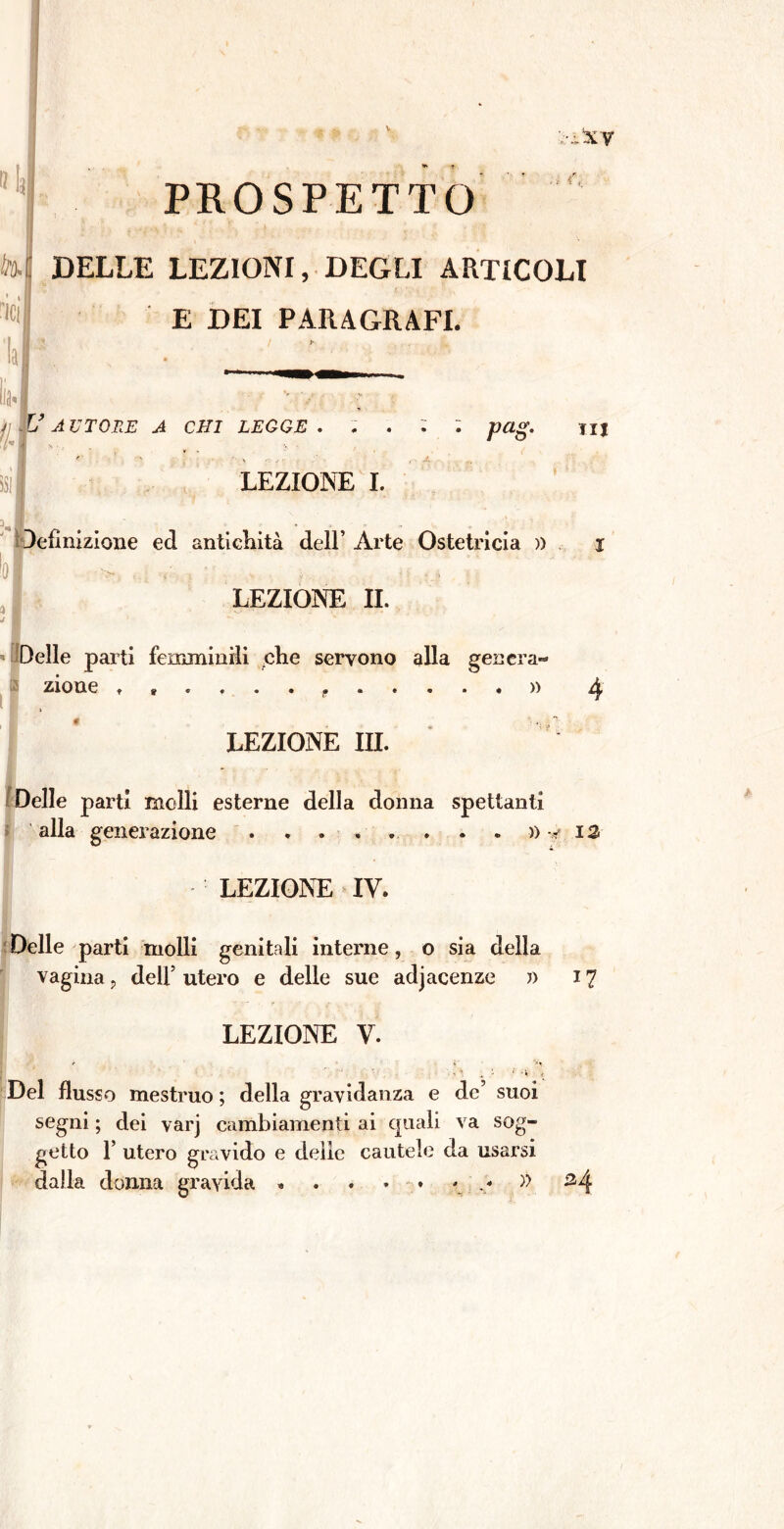 PROSPETTO DELLE LEZIONI, DEGLI ARTICOLI E DEI PARAGRAFI. AUTORE A CHI LEGGE . , . 4T ' > v . LEZIONE I. pag- A I definizione ed antichità dell’ Arte Ostetricia )) LEZIONE II. Delle parti femminili che servono alla genera' zione t • » LEZIONE III. TU 4 Delle parti molli esterne della donna spettanti alla generazione » -> 13 LEZIONE IV. Delle parti molli genitali interne, o sia della vagina ? dell5 utero e delle sue adiacenze » 17 r ' i; LEZIONE V. i ' -• ‘ Del flusso mestruo ; della gravidanza e de’ suoi segni ; dei varj cambiamenti ai quali va sog- getto 1’ utero gravido e delie cautele da usarsi dalla donna gravida » . . . • » H