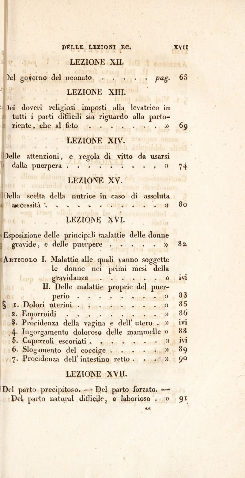 )el governo del neonato . . pag. 65 lei doveri religiosi imposti alla levatrice in tutti i parti difficili sia riguardo alla parto- riente , che aj feto 69 LEZIONE XIV. 3elle attenzioni, e regola di vitto da usarsi dalla puerpera )> LEZIONE XV. Della scelta della nutrice in caso di assoluta necessità LEZIONE X VI. Esposizione delle principali malattie delle donne gravide, e delle puerpere )> » » » Akticolo I. Malattie alle quali vanno soggette le donne nei primi mesi della gravidanza ...... II. Delle malattie proprie del puer peno « « « • » « « « § 1. Dolori uterini а. Emorroidi 3. Procidenza della vagina e dell’ utero . » 4* Ingorgamento doloroso delle mammelle » 5. Capezzoli escoriati . » б. Slogamento del coccige » 7, Procidenza dell’ intestino retto . • « » LEZIONE XVIL Del parto precipitoso. -— Del parto forzato. —- Del parto naturai difficile ? e laborioso » 74 Bo 8& a 9 ivi 83 85 86 • a IVI 88 ivi 89 90 9\