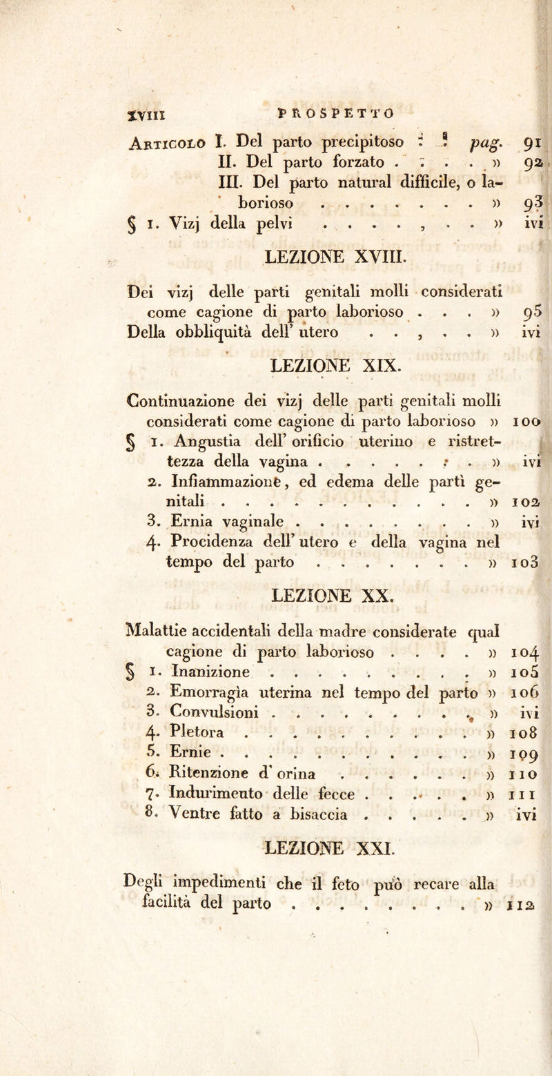 ivm Aetigoeo I. Del parto precipitoso : ! pag. IL Del parto forzato . : . . » III. Del parto naturai difficile, o la- borioso ........ 0 f § I. Yizj della pelvi ....,..» LEZIONE XVIII. Dei vizj delle parti genitali molli considerati come cagione di parto laborioso ...» Della obbliquità dell’ utero ..,..» LEZIONE XIX. Continuazione dei vizj delle parti genitali molli considerati come cagione di parto laborioso » § I. Angustia dell’ orificio uterino e ristret- tezza della vagina . .....*.» 2. Infiammazione, ed edema delle partì ge- nitali » 3. Ernia vaginale » 4- Procidenza dell’ utero e della vagina nel tempo del parto » LEZIONE XX. Malattie accidentali della madre considerate qual cagione di parto laborioso .... » 1. Inanizione . . . » 2. Emorragìa uterina nel tempo del parto » 3. Convulsioni ........ .v » 4- Pletora 5. Ernie 6i Ritenzione d’ orina 7. Indurimento delle fecce 3. Ventre fatto a bisaccia )) » )) » » LEZIONE XXL Degli impedimenti che il feto pUo recare alla 91 92 93 • 0 ivi 95 • • ivi IOO ivi 102 • • IVI io3 104 105 106 • © ivi 108 109 110 in • • IVI