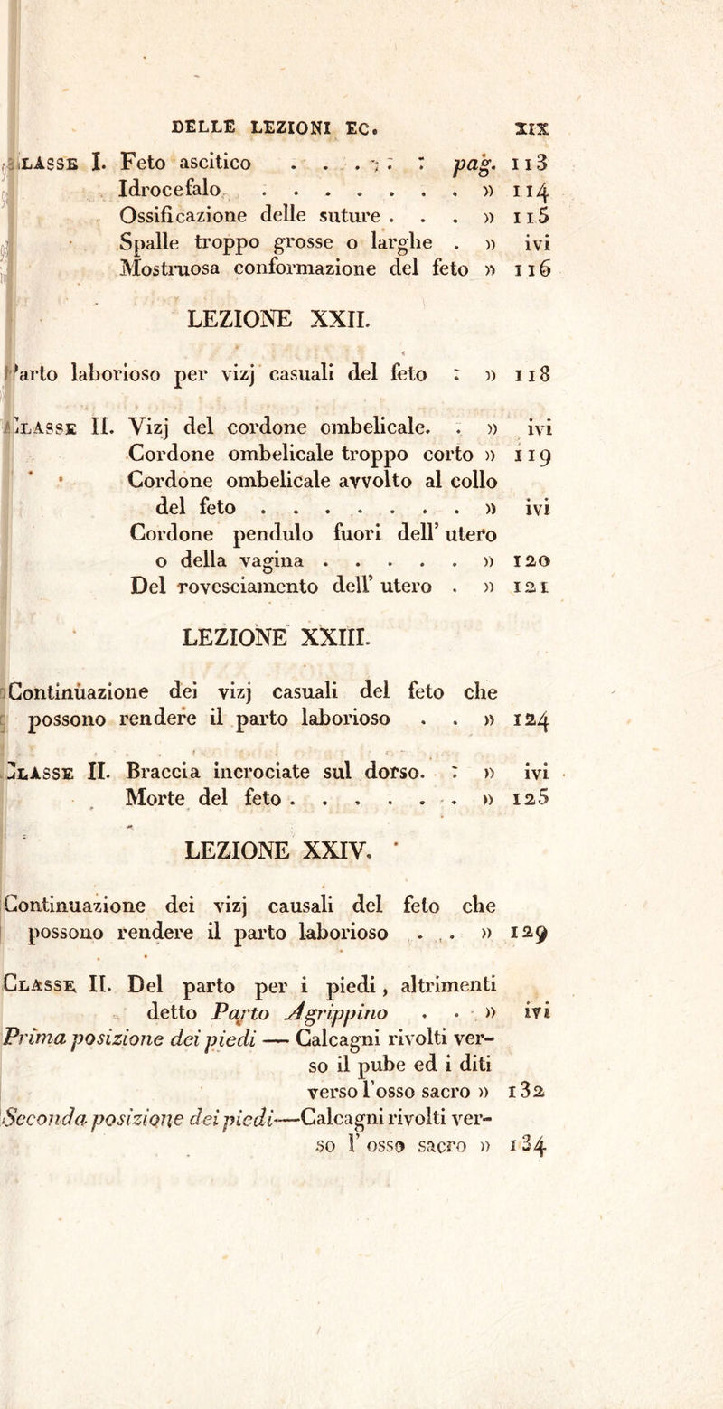 pag. . ■» lasse I. Feto ascitico . . . ; ; : Idrocefalo ...... Ossificazione delle suture . . . » Spalle troppo grosse o larghe . » Mostruosa conformazione del feto » LEZIONE XXII. 'arto laborioso per vizj casuali del feto : )) 'lasse IL Vizj del cordone ombelicale. . » Cordone ombelicale troppo corto » Cordone ombelicale avvolto al collo del feto ....... )) Cordone pendulo fuori dell’ utero o della vagina ...... Del rovesciamento dell’ utero . » LEZIONE XXIII. Continùazione dei vizj casuali del feto che possono rendere il parto laborioso . . » U IL Braccia incrociate sul dorso. : » Morte del feto ....... • r ' ■ LEZIONE XXIV. * Continuazione dei vizj causali del feto che possono rendere il parto laborioso . . » Classe II. Del parto per i piedi, altrimenti detto Pajto A grippino . • » Prima posizione dei piedi — Calcagni rivolti ver- so il pube ed i diti verso Tosso sacro )) Seconda posizione dei piedi-—Calcagni rivolti ver- so F osso sacro » 113 114 115 ivi 116 118 ivi 119 ivi 120 12 I 124 « « IVI 125 129 ivi i3a 134