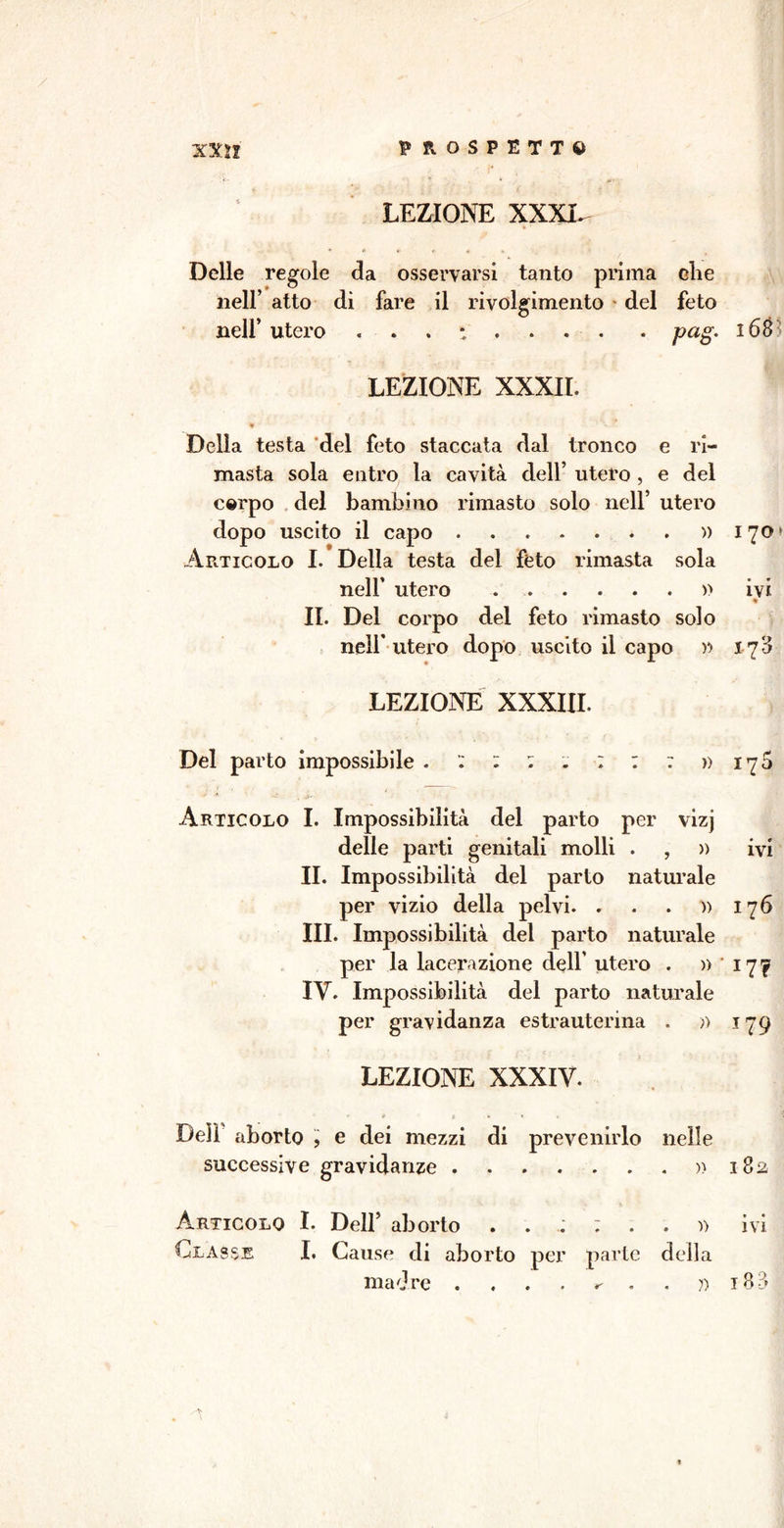 LEZIONE XXXI. *1 * » » r « » Delle regole da osservarsi tanto prima die nell’ atto di fare il rivolgimento del feto nell’ utero . pag. i6è- LEZIONE XXXII. • ' -V ' * v.7 Della testa del feto staccata dal tronco e ri- masta sola entro la cavità dell’ utero , e del cerpo del bambino rimasto solo nell’ utero dopo uscito il capo » 170 Articolo I. Della testa del feto rimasta sola nell’ utero » ivi * II. Del corpo del feto rimasto solo nell’ utero dopo uscito il capo >*> 17 3 LEZIONE XXXIII. Del parto impossibile . : : : . : : : » 170 Articolo I. Impossibilità del parto per vizj delle parti genitali molli . , )) ivi II. Impossibilità del parto naturale per vizio della pelvi. . . . » 176 III. Impossibilità del parto naturale per la lacerazione dell’ utero . » 17^ IV. Impossibilità del parto naturale per gravidanza estrauterina . » 179 LEZIONE XXXIV. • e e * » « Deli aborto , e dei mezzi di prevenirlo nelle successive gravidanze » 182 Articolo I. Dell’ aborto ivi Classe I. Cause di aborto per parte della madre . . . . r- . . ?) tB-3