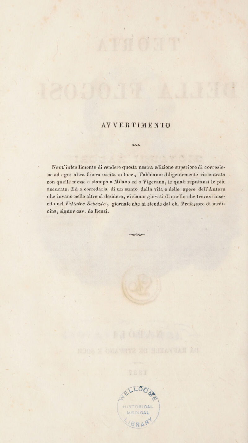 AVVERTIMENTO \ NEtTi'ìntendimenlo di rendere questa nostra edizione superiore di correzio¬ ne ad ftgni altra finora uscita in luce , Pabblarao diligentemente riscontrata con quelle messe a stampa a Milano ed a Vigevano, le quali reputansi le più accurate. Ed a corredarla di un sunto della vita e delle opere dell’Autore ebe invano nelle altre si desidera, ci slamo giovati di quello che trovasi inse¬ rito nel Filiatre Sebczio , giornale che si stendo dal eh. Professore di medi¬ cina, signor cav. de Uenzi, \ h..-; RIGA''- ( U .GAL /
