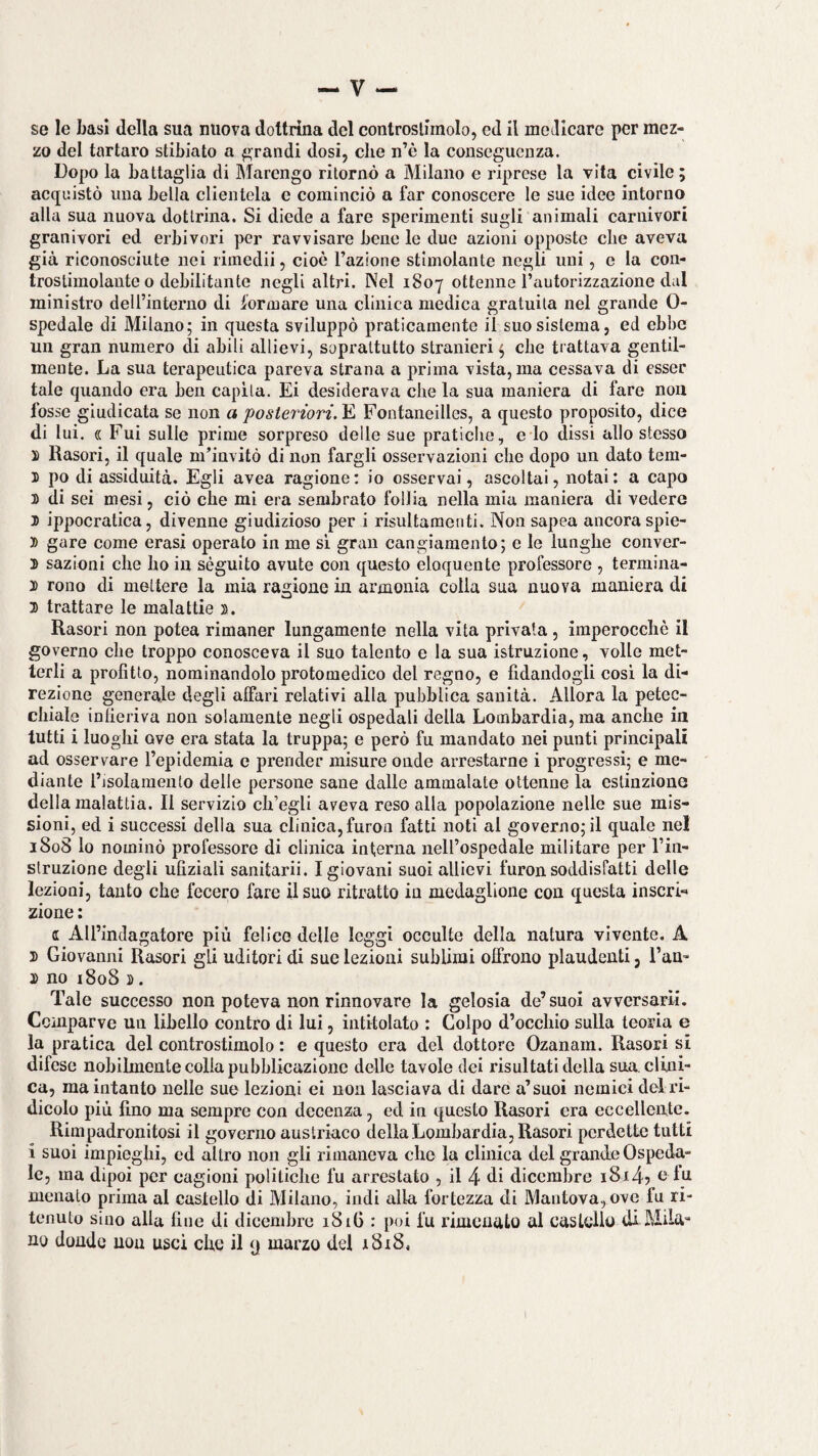 se le basi della sua nuova dottrina del controstiinolo, ed il motllcare per mez¬ zo del tartaro stibiato a grandi dosi, che n’è la conseguenza. Dopo la battaglia di Marengo ritornò a Milano e riprese la vita civile ; acquistò una bella clientela e cominciò a far conoscere le sue idee intorno alla sua nuova dottrina. Si diede a fare sperimenti sugli animali carnivori granivori ed erbivori per ravvisare bene le due azioni opposte che aveva già riconosciute nei rimedii, cioè l’azione stimolante negli uni, e la con¬ trostimolante o debilitante negli altri. Nel 1807 ottenne l’autorizzazione dal ministro deU’interno di formare una cllnica medica gratuita nel grande 0- spedale di Milano; in questa sviluppò praticamente il suo sistema, ed ebbe un gran numero di abili allievi, soprattutto stranieri ; che trattava gentil¬ mente. La sua terapeutica pareva strana a prima vista, ma cessava di esser tale quando era ben capita. Ei desiderava che la sua maniera di fare non fosse giudicata se non a posteriori.Fontaneillcs, a questo proposito, dice di lui. « Fui sulle prime sorpreso delle sue pratiche, e lo dissi allo stesso 1 Rasori, il quale m’invitò di non fargli osservazioni che dopo un dato tem- ì po di assiduità. Egli avea ragione; io osservai, ascoltai, notai; a capo 3) di sei mesi, ciò che mi era sembrato follia nella mia maniera di vedere 3) ippocratica, divenne giudizioso per i risultamenti. Non sapea ancoraspie- 1» gare come crasi operato in me si gran cangiamento; e le lunghe conver- 3) sazioni che ho in séguito avute con questo eloquente professore , termina- 3) rono di mettere la mia ragione in armonia colla sua nuova maniera di X trattare le malattie 3). Rasori non potea rimaner lungamente nella vita privata , imperocché il governo che troppo conosceva il suo talento e la sua istruzione, volle met¬ terli a profitto, nominandolo protomedico del regno, e fidandogli cosi la di¬ rezione generale degli affari relativi alla pubblica sanità. Allora la petec¬ chiale infieriva non solamente negli ospedali della Lombardia, ma anche in tutti i luoghi ove era stata la truppa; e però fu mandato nei punti principali ad osservare l’epidemia e prender misure onde arrestarne i progressi; e me¬ diante l’isolamento delle persone sane dalle ammalate ottenne la estinzione della malattia. Il servizio ch’egli aveva reso alla popolazione nelle sue mis¬ sioni, ed i successi della sua clinica, furoii fatti noti al governo; il quale nel 1808 lo nominò professore di clinica interna neH’ospedale militare per l’in- struzlone degli ufiziali sanitarii. I giovani suoi allievi furon soddisfatti delle lezioni, tanto che fecero fare il suo ritratto in medaglione con questa inserì-' zione : a All’indagatore più felice delle leggi occulte della natura vivente, A D Giovanni Rasori gli uditori di sue lezioni sublimi offrono plaudenti, l’an- 3> no i8o8 3). Tale successo non poteva non rinnovare la gelosia de’suoi avversarli. Ccinparve un libello contro di lui, intitolato : Colpo d’occhio sulla teoria e la pratica del controstimolo : e questo era del dottore Ozanam. Rasori si difese nobilmente colla pubblicazione delle tavole dei risultati della sua. clini¬ ca, ma intanto nelle sue lezioni ei non lasciava di dare a’suoi nemici del ri¬ dicolo più lino ma sempre con decenza, ed in questo Rasori era eccellente. Rimpadronitosi il governo austriaco della Lombardia, Rasori perdette tutti i suoi impieghi, ed altro non gli rimaneva che la clinica del grande Ospeda¬ le, ma dipoi per cagioni politiche fu arrestato , il 4 di dicembre i8i45 udu menato prima al castello di Milano, indi alla fortezza di Mantova, ove fu ri¬ tenuto sino alla fine di dicembre 18iG : poi fu rimenato al castello di Mila¬