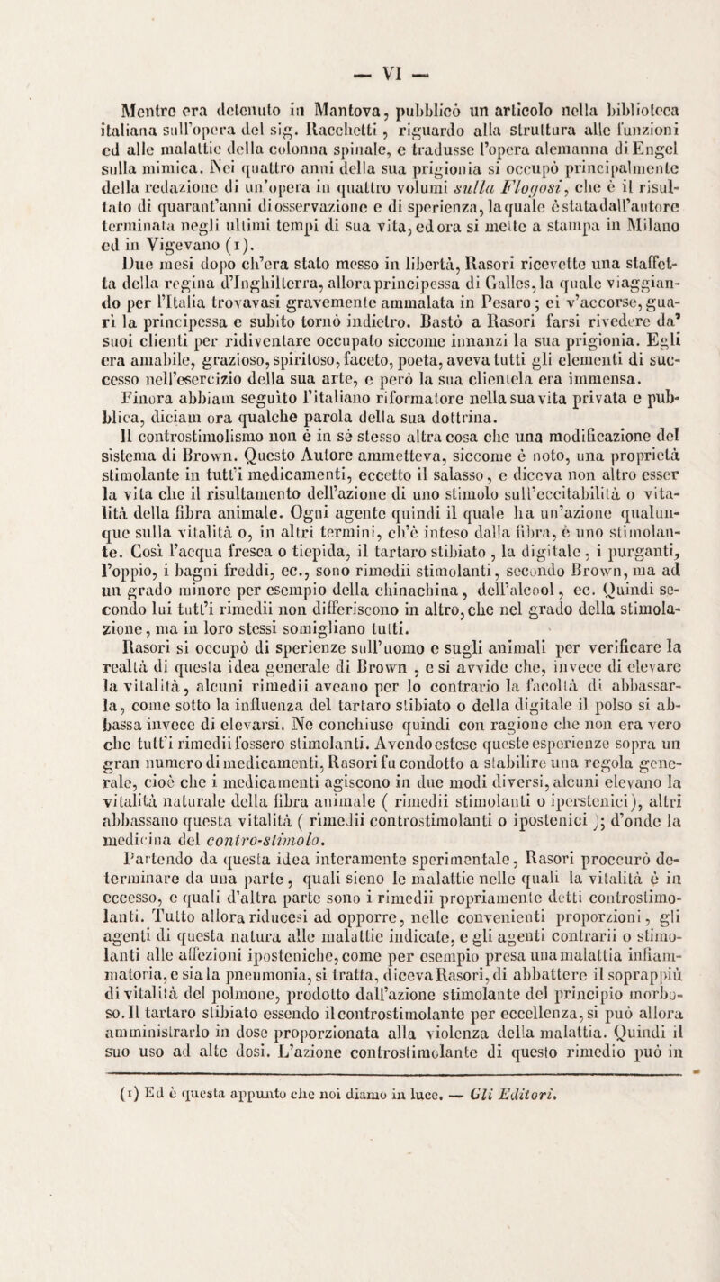 italiana siiiropera del si, llaccbetti, riguardo alla struttura alle lunzioni cd alle malattie della colonna spinale, e tradusse Topera alemanna di Engel sulla mimica. INci ([uattro anni della sua prigionia si occupò principalmente della redazione di un’opera In quattro volumi sulla Flogosi^ che è il risul¬ tato di quarant’anni di osservazione e di sperienza, la quale è stata dall’autore lemiinata negli ultimi tempi di sua vita,odora si mette a stampa in Milano cd in Vigevano (i). Due mesi dopo ch’era stalo messo in libertà, Rasori ricevette una slafict- la della regina d’Ingliillcrra, allora principessa di Galles, la quale viaggian¬ do per l’Italia trovavasi gravemente ammalata in Pesaro; ei v’accorse,gua¬ rì la principessa c subito tornò indietro. Bastò a Rasori farsi rivedere da’ suoi clienti per ridiventare occupato siccome innanzi la sua prigionia. Egli era amabile, grazioso, spiritoso, faceto, poeta, aveva tutti gli clementi di suc¬ cesso ncirescrcizio della sua arte, e però la sua clientela era immensa. Einora abbiam seguito l’italiano riformatore nella sua vita privala e pub¬ blica, diciain ora qualche parola della sua dottrina. 11 controstimolisino non è in sé stesso altra cosa che una modificazione del sistema di Brown. Questo Autore ammetteva, siccome è noto, una proprietà stimolante in tutt’i medicamenti, eccetto il salasso, c diceva non altro esser la vita che il risultamento dell’azione di uno stimolo suU’cccitabilità o vita¬ lità della fibra animale. Ogni agente quindi il quale ha un’azione qualun¬ que sulla vitalità o, in altri termini, cìi’è inteso dalla fil)ra, è uno stìjiiolan- te. Così l’acqua fresca o tiepida, il tartaro stibiato , la digitale, i purganti, l’oppio, i bagni freddi, cc., sono rimedii stimolanti, secondo Brown, ma ad un grado minore per esempio della chinacbina, dell’alcool, cc. Quindi se¬ condo lui tutt’i riniedii non differiscono in altro, che nel grado della stimola¬ zione, ma in loro stessi somigliano tutti. Rasori si occupò di sperìenze sull’uomo c sugli animali per verificare la realtà di questa idea generale di Brown , e si avvide che, invece di elevare la vitalità, alcuni rimedii aveano per lo contrario la facoltà di abbassar¬ la, come sotto la influenza del tartaro stibiato o della digitale il polso si ab¬ bassa invece di elevarsi. Ne conchiusc quindi con ragione che non era vero che tutt’i rimedii fossero stimolanti. Avendoestcse queste esperienze sopra un gran numero di medicamenti, Rasori fu condotto a stabilire una regola gene¬ rale, cioè che i medicamenti agiscono in due modi diversi, alcuni elevano la vitalità naturale della fibra animale ( rimedii stimolanti o ipcrstcnici), altri abbassano questa vitalità ( rimedii controstimolanli o ipostenici J; d’onde la medicina del contro-slimolo. Partendo da questa idea interamente sperimentale, Rasori proccurò de¬ terminare da una parte , quali sicno le malattie nelle quali la vitalità è in eccesso, e quali d’altra parte sono i rimedii propriamente detti controslimo- lanti. Tutto allorariducesi ad opporre, nelle convenienti proporzioni, gli agenti di questa natura alle malattie indicate, e gli agenti contrarli o stimo¬ lanti alle aflezioni ipostcnicbo,come per esempio presa una malattia infiam¬ matoria, e siala pneumonia, si tratta, diceva Rasori, di abbattere il soprappiù di vitalità del polmone, prodotto dall’azione stimolante del principio morbo¬ so. Il tartaro stibiato essendo ilcontrostimolantc per eccellenza, si può allora amministrarlo in dose proporzionata alla violenza della malattia. Quindi il suo uso ad alte dosi. L’azione controstiraolante di questo rimedio può in (i) Ed c questa appunto che noi diamo in luce, —> Gli Editori,