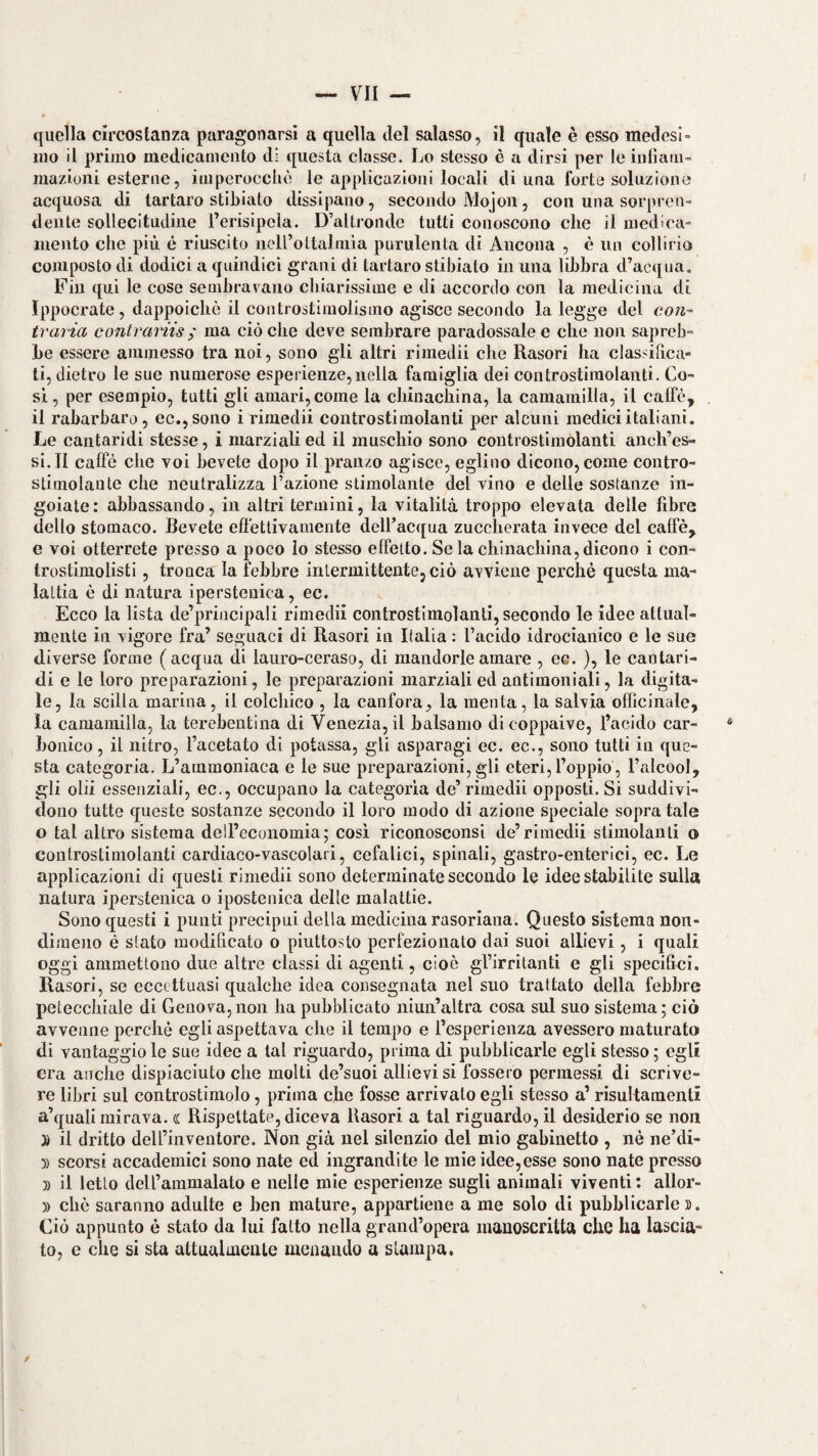 ino il primo medicamento di questa classe. Jm stesso è a dirsi per le inlìam- inazioni esterne, imperocché le applicazioni locali di una forte soluzione acquosa di tartaro stibiato dissipano, secondo Mojoii, con una sorpren¬ dente sollecitudine l’erisipela. D’altronde tutti conoscono che il medica¬ mento che più è riuscito iioirottalmia purulenta di Ancona , è un collirio composto di dodici a quindici grani di tartaro stibiato in una libbra d’acqua. Fin qui le cose sembravano chiarissime e di accordo con la medicina di Ippocrate, dappoiché il controstimolismo agisce secondo la legge del con- travia contrariis ; ma ciò che deve sembrare paradossale e che non sapreb¬ be essere ammesso tra noi, sono gli altri rimedii che Rasori ha classihca- ti, dietro le sue numerose esperienze, nella famiglia dei controstiraolanti. Co¬ si, per esempio, tutti gli amari, come la chinachina, la camamilla, il calfé, il rabarbaro, ec,,sono i riraedii controstimolanti per alcuni medici italiani. Le cantaridi stesse, i marziali ed il muschio sono controstimolanti anch’es- si.II caffè che voi bevete dopo il pranzo agisce, eglino dicono, come contro- stimolante che neutralizza l’azione stimolante del vino e delle sostanze in¬ goiate: abbassando, in altri termini, la vitalità troppo elevata delle fibre dello stomaco. Bevete eflettivamente deH’acqua zuccherata invece del caffè, e voi otterrete presso a poco io stesso effetto. Se la chinachina, dicono i con- trostimolisti, tronca la febbre intermittente, ciò avviene perché questa ma¬ lattia è di natura ipersteuica, ec. Ecco la lista de’principali rimedii controstimolanti, secondo le idee attual¬ mente in vigore fra’ seguaci di Rasori in Italia ; l’acido idrocianico e le sue diverse forme (acqua di lauro-ceraso, di mandorle amare , ec. ), le cantari¬ di e le loro preparazioni, le preparazioni marziali ed antimoniali, la digita¬ le, la sedia marina, il colchico , la canfora, la menta, la salvia officinale, la camamilla, la terebentina di Venezia, il balsamo di coppaive, l’acido car¬ bonico , il nitro, l’acetato di potassa, gli asparagi ec. ec., sono tutti in que¬ sta categoria. L’ammoniaca e le sue preparazioni, gli eteri,l’oppio, l’alcool, gli olii essenziali, ec., occupano la categorìa de’ rimedii opposti. Si suddivi¬ dono tutte queste sostanze secondo il loro modo di azione speciale sopratale o tal altro sistema dell’economia5 cosi riconosconsi de’rimedii stimolanti o controstimolanti cardiaco-vascolari, cefalici, spinali, gastro-enterici, ec. Le applicazioni di questi rimedii sono determinate secondo le idee stabilite sulla natura ipersteuica o ipostenica delle malattie. Sono questi i punti precipui della medicina rasoriana. Questo sistema non¬ dimeno è stato modificato o piuttosto perfezionalo dai suoi allievi, i quali oggi ammettono due altre classi di agenti, cioè gl’irritanti e gli specifici. Rasori, se eccettuasi qualche idea consegnata nel suo trattato della febbre petecchiale di Genova,non ha pubblicato niun’altra cosa sul suo sistema; ciò avvenne perché egli aspettava che il tempo e l’esperienza avessero maturato di vantaggio le sue idee a tal riguardo, prima di pubblicarle egli stesso ; egli era anche dispiaciuto che molti de’suoi allievi si fossero permessi di scrive¬ re libri sul controstiniolo, prima che fosse arrivalo egli stesso a’ risultamenli a’quali mirava, (l Rispettate, diceva Rasori a tal riguardo, il desiderio se non » il dritto dell’inventore. Non già nel silenzio del mio gabinetto , nè ne’di- 3) scorsi accademici sono nate ed ingrandite le mie idee, esse sono nate presso » il letto dell’ammalato e nelle mie esperienze sugli animali viventi : allor- )) che saranno adulte e ben mature, appartiene a me solo di pubblicarle». Ciò appunto è stato da lui fatto nella grand’opera manoscritta che ha lascia¬ to, e che si sta attualmente menando a slampa,