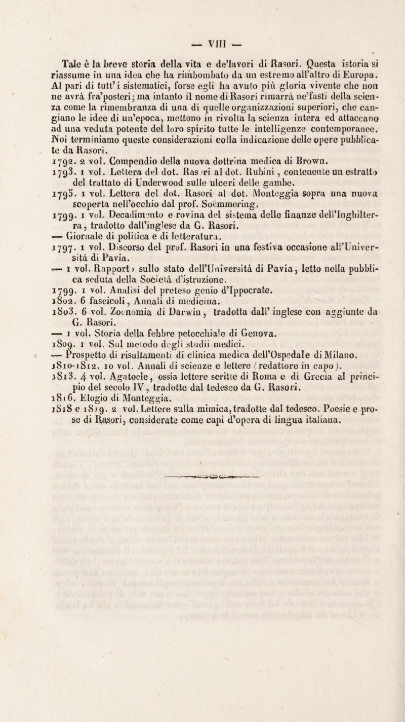 Tale è la breve storia della vita e de’lavori di Rasori. Questa istoria si riassume in una idea che ha riinbombato da un estremo aU’altro di Europa. AI pari di tutt’i sistematici, forse egli ha avuto più gloria vivente che uoii ne avrà fra’posteri; ma intanto il nome di Rasori rimarrà ne’fasti della scien¬ za come la rimembranza di una di quelle organizzazioni superiori, che can¬ giano le idee di un’epoca, mettono in rivolta la scienza intera ed attaccano ad una veduta potente del loro spirito tutte le intelligenze contemporanee. INoi terminiamo queste considerazioni colla indicazione delle opere pubblica¬ te da Rasori. 1792. 2 voi. Compendio della nuova dottrina medica di Brown. 1793. I voi. Lettera del dot. Ras >ri al dot. Rubini, conleueiiLe un estratto del trattato di Underwood sulle ulceri delle gambe. 1793. I voi. Lettera del dot. Rasori al dot. iVlonteggia sopra una nuova scoperta nell’occhio dal prof. Soémmering, 1799. I voi. Decadim-mto e rovina del sistema delle finanze dell’Inghilter¬ ra, tradotto dall’inglese da G. Rasori. —- Giornale di politica e di letteratura. 1797. I voi. Discorso del prof. Rasori in una festiva occasione aU’Univer- sità di Pavia. — I voi. Rapport) sullo stato deU’Universltà di Pavia, letto nella pubbli¬ ca seduta della Soòietà d’istruzione. 1799. I voi. Analisi del preteso genio d’Ippocrate. j8o2. 6 fascicoli, Annali di medicina. i8o3. 6 voi. Zoenomia di Darwin, tradotta dall’inglese con aggiunte da G. Rasori. —- I voi, Storia della febbre petecchiale di Genova. 1809. I voi. Sul metodo degli studi! mediei. — Prospetto di risultamonti di clinica medica dell’Ospedale di Milano. j8io-]8i2, io voi. Annali di scienze e lettere f redattore in capo j. 3813. 4 voi. Agatocle, ossia lettere scritte di Roma e di Grecia al princi¬ pio del secolo IV, tradotte dal tedesco da G. Rasori. 3816. Elogio di Monteggia. iSiSe 1819. 2 voi. Lettere sulla mimica, tradotte dal tedesco. Poesie e pro¬ so di Rasori, cousidcrate come capi d’opera di lingua italiana.