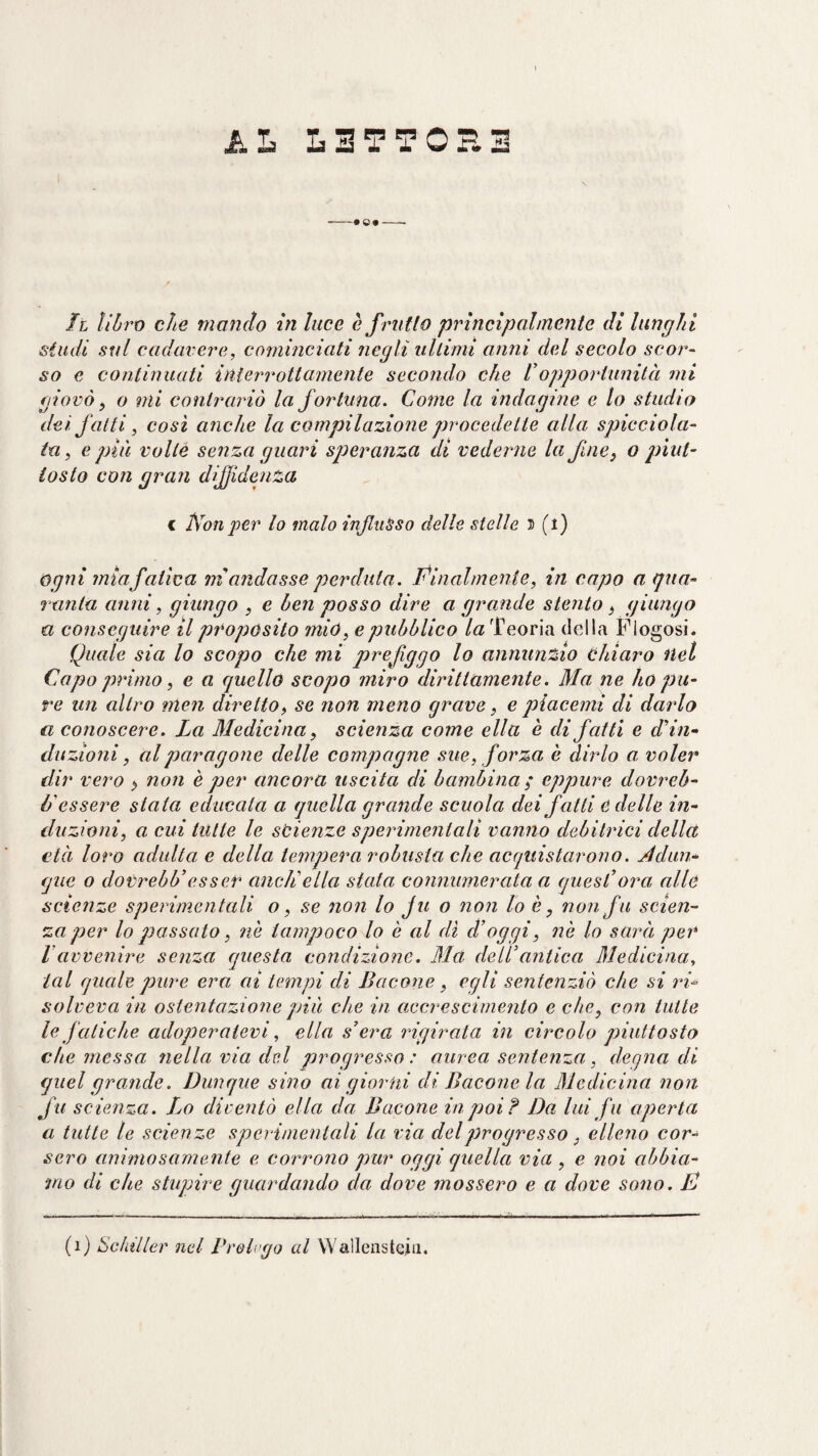 AL L3TT0H3 -- Il ìiòro che mando in luce è frntlo principalmente di lunghi studi sul cadavere, cominciati negli ultimi anni del secolo scor~ so e continuati interrottamente secondo che Iopportunità mi giovò ^ o mi contrariò la fortuna. Come la indagine e lo studio dei. fatti, cosi anche la compilazione procedette alla spicciola¬ ta, e più volte senza guari speranza di vederne la fne, o piut¬ tosto con gran dijfidenza c Non per lo malo influsso delle stelle h (l) ogni miafatica ni andasse perduta. Pinalmenie, in capo a (jna- vanta anni, giungo , e ben posso dire a grande stento, giungo a conseguire il proposito mió, e pubblico /a Teoria della Flogosi. Quale sia lo scopo che mi prefiggo lo annunzio chiaro nel Capo primo, e a quello scopo miro dirittamente. Ma, ne ho pu¬ re un altro nten diretto, se non meno grave, e piacemi di dardo a conoscere. La Medicina, scienza come ella è di fatti e ddn» duzioni, al paragone delle compagne sue, f orza è dirlo a voler dir vero ^ non è per ancora uscita di bambina; eppure dovreb¬ be essere stata educala a quella grande scuola dei fatti e delle in¬ duzioni, a cui tutte le scienze sperimentali vanno debitrici della età loro adulta e della tempera robusta che acquistarono. Adun¬ que o dovrebb’esser aneli ella stata connumerata a quesCora alle scienze sperimentali o, se non lo ju o non lo è, non fu scien¬ za per lo passato, nè tampoco lo è al di d’oggi, nè lo sarà per ravvenire senza questa condizione. Ma dell’antica Medicina, tal quale pure era ai tempi di Bacone, egli sentenziò che si rU solveva in ostentazione più che in accrescimento e che, con tutte le fatiche adoperatevi, ella s’era rigirata in circolo piuttosto che messa ìiella via del progresso : aurea sentenza, deqna di quel grande. Dunque sino ai giorni di Bacone la Medicina non fu scienza. IjO diventò ella da Bacone in poi? Da lui fu aperta a tutte le scienze sperimentali la via del progresso, elleno cor¬ sero animosamente e corrono pur oggi quella via , e noi abbia¬ mo di che stupire guardando da dove mossero e a dove sono. E (i) Schiller nel Brelogo td Wallcnstcdi.