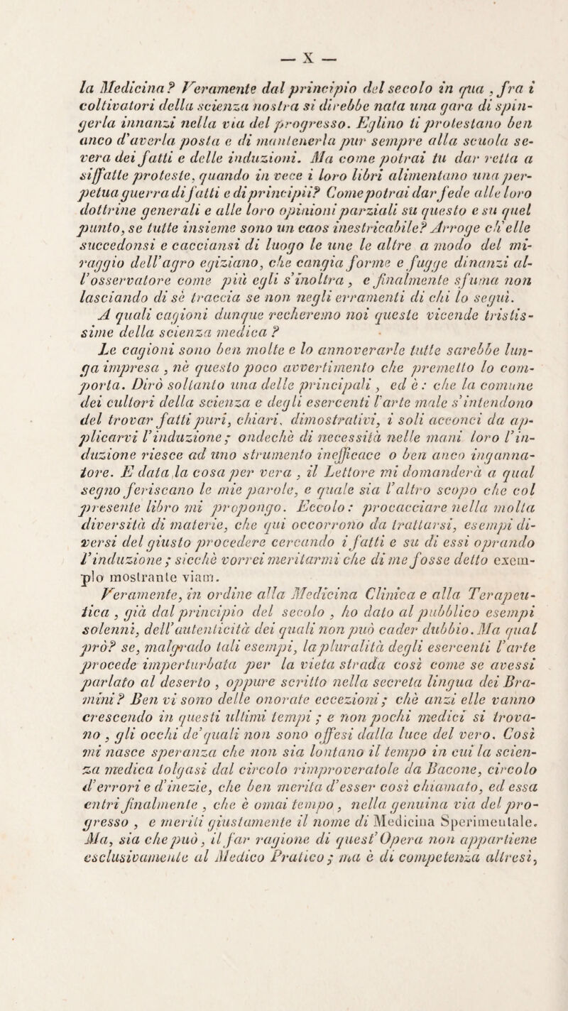 la Medicina? Veramente dal principio del secolo in qua , fra i coltivatori della scienza nostra si direbbe nata ima gara di spin¬ gerla innanzi nella ma del progresso. Eglino tiproleslano ben anco d^averla posta e di mantenerla pur sempre alla scuola se¬ vera dei fatti e delle induzioni. Ma come potrai in dar retta a siffatte proteste, quando in vece i loro libri alimentano una])er- petua guerra difatti e di principii? Come potrai dar fede alle loro dottrine generali e alle loro opinioni parziali su questo e su quel punto, se tutte insieme sono un caos inestricabile? Arrogo ch'elle succedonsi e cacciansi di luogo le une le altre a modo del mi¬ raggio dell’agro egiziano, che cangia forme e fugge dina?izi al¬ l’osservatore come gìiìi egli s’inoltra , e finalmente sfuma non lasciando di sè traccia se non ìiegli evramenti di chi lo seguì. A quali cagioni dunque recheremo noi queste vicende tristis¬ sime della scienza medica ? Le cagioni sono ben molte e lo annoverarle tutte sarebbe lun¬ ga impresa , ne questo poco avvertimento che premetto lo com¬ porta. Dirò soltanto una delle principali , ed è : che la comune dei cultori della scienza e degli esercenti l'arte male s’intendono del trovar fatti puri, chiari, dimostrativi, i soli acconci da ap¬ plicarvi rinduzione ; ondechò di necessità nelle mani loro l’in¬ duzione riesce ad tino strumento inefficace o ben anco inganna¬ tore. E data,la cosa g)er vera , il Lettore mi domanderà a qual segno feriscano le mie parole, e quale sia l’altro scopo che col gìresente libro ini propongo. Eccolo: procacciare nella molla diversità di materie, che qui occorrono da trattarsi, esempi di¬ versi del giusto gìrocedere cercando i fatti e su di essi oprando r induzione ; sicché vorrei meritarmi che dime fosse detto esem¬ plo raoslranle vìam. Veramente, in ordine alla Medicina Clinica e alla Terapeu¬ tica , già dal principio del secolo , ho dato al joubbileo esempi solenni, dell’auteniicità dei quali non può cader dubbio. Ma qual girò? se, malg-rado tali esempi, la pluralità degli esercenti l’arte gorocede imperturbata gjer la vieta strada così come se avessi parlato al deserto , oppure scritto nella secreta lingua dei Bra- mini? Ben vi sono delle onorate eccezioni ; che anzi elle vanno crescendo in questi ultimi tempi ; e non pochi medici si trova¬ no , gli occhi de’quali non sono offesi dalla luce del vero. Cosi mi nasce speranza che non sia lontano il tempo in cui la scien¬ za medica tolgasi dal circolo inmproveratole da Bacone, circolo d’errori e d’inezie, che ben merita d’esser così chiamato, ed essa entri finalniente , che è ornai tempo , nella genuina via del ^pro¬ gresso , e nierili giustamente il nome di Medicina Speriiiieulalee Ma, sia che può, il far ragione di quest’ Opera non apjpartienc esclusivamente al Medico Pratico^ ma è di competenza altresì.,