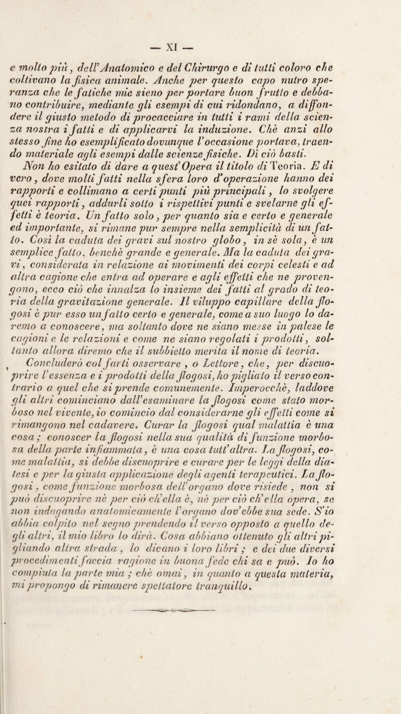 — XI — e molto più, dcir Jnatoìnico e del Chirurgo e di tutti coloro che coltivano la fisica animale. Anche per questo capo nutro spe¬ ranza che le fatiche mie sieno per portare buon frutto e debba¬ no contribuire, mediante gli esempi di cui ridondano, a diffon¬ dere il giusto metodo di procacciare in tutti i rami della scien¬ za nostra i fatti e di applicarvi la induzione. Che anzi allo stesso fne ho esemplificato dovunque Voccasione portava, traen¬ do materiale agli esempi dalle scienze fisiche. Dì ciò basii. Non ho esitato di dare a quest'Opera il titolo Teoria. E di vero, dove molti fatti nella sfera loro d’operazione hanno dei rapporti e collimano a certi punti più principali, lo svolgere quei rapporti, addmdi sotto i rispettivi punti e svelarne gli ef¬ fetti è teoria. Un fatto solo, per quanto sia e certo e generale ed importante, si rimane pur sempre nella semplicità di un fat¬ to. Cosi la caduta dei gravi sul nostro globo, in se sola, è un semplice f atto, benché grande e generale. Ma la caduta dei gra¬ vi, considerata in relazione ai movimenti dei corpi celesti e ad altra cagione che entra ad operare e agli effetti che ne proven¬ gono, ecco ciò che innalza lo insieme dei fatti al grado di teo- ina della gravitazione generale. Il viluppo capillare della fio- gosi è pur esso un fatto certo e generale, come a suo luogo lo da¬ remo a conoscere, ma soltanto dove ne siano messe in palese le cagioni e le relazioni e come ne siano regolati i prodotti, sol¬ tanto allora diremo che il subhietto merita il nome di teoria. ^ Concluderò col farti osservare , o Lettore, che, per discuo- prire ! essenza e i prodotti della fio gosi, ho pigliato il verso con¬ trario a quel che si prende comunemente. Imperocché, laddove gli altri cominciano dall’esaminare la Jlogosi come stato mor¬ boso nel vivente, io comincio dal considerarne gli effetti come si Timangono nel cadavere^ Curar la fiogosi qual malattia è una cosa ; conoscer la fiogosi nella, sua qualità di funzione morbo¬ sa della parte infiammata, è una cosa tati’ altra. La fiogosi, co¬ me malattia, si debbe discuoprire e curare per le leggi della dia¬ tesi e per la giusta applicazione degli agenti terapeutici. Lo fio¬ gosi, come funzione morbosa, dell’ organo dove risiede , non si può discuoprire né per ciò eli ella é, né per ciò elìcila opera, se non indagando anatomicamente ! organo dov ebbe sua sede. S’io abbia colpito nel segno prendendo il verso opposto a quello de¬ gli altri, il mio libro lo dirà. Cosa abbiano ottenuto gli altri pi¬ gliando altra, strada , lo dicano i loro libri ; e dei due diversi procedimentifaccia ragione in buonafede chi sa e può. Io ho compiuta la porte mia ; ché ornai, in quanto a questa materia,