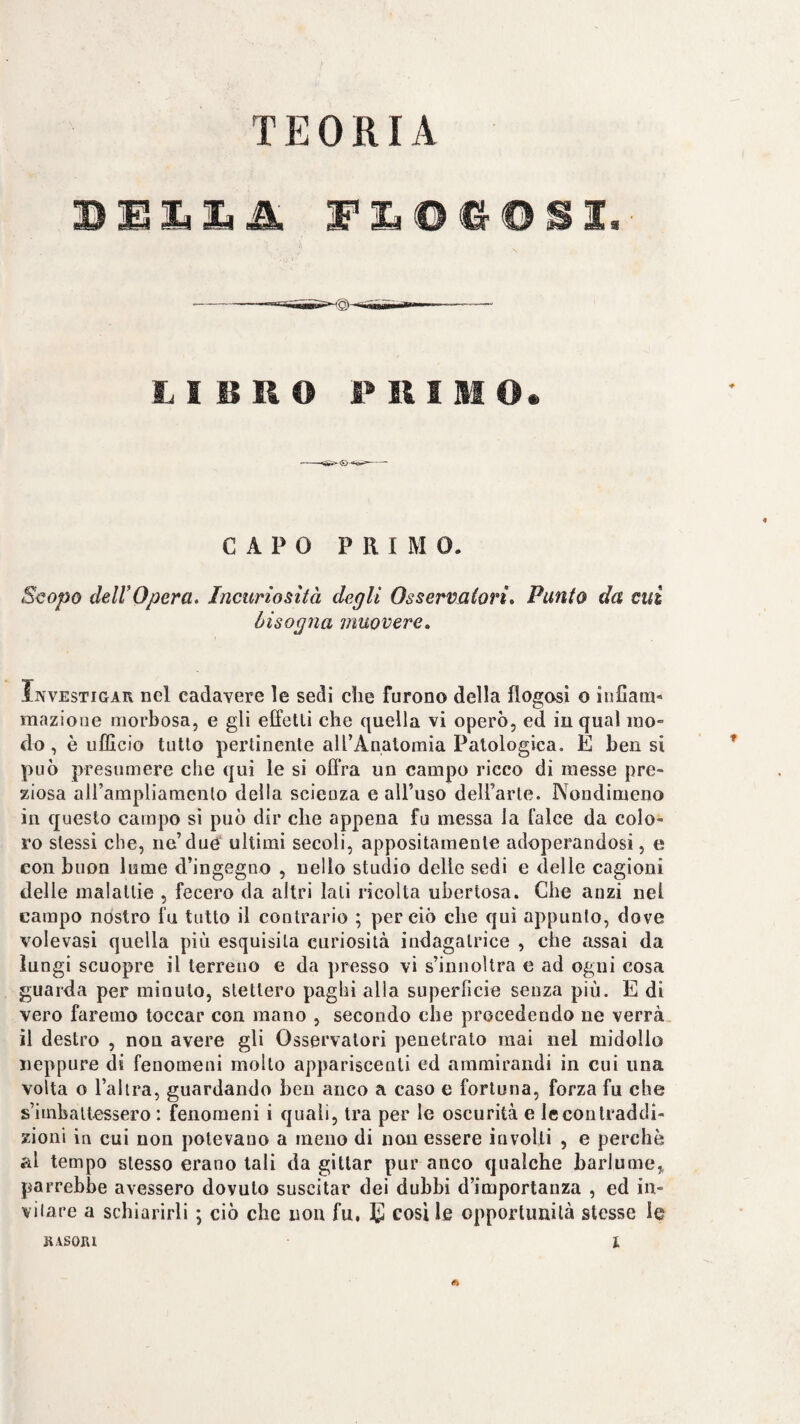 TEORIA Q) limili -- — F II I M O. CAPO PRIMO. Scopo deirOpera, Incuriosità degli Osservalori, Punto da cui bisogna muovere. IivvEsTiGAR nel cadavere le sedi die furono della flogosì o iiiCam- mazione morbosa, e gli effetti che quella vi operò, ed in qual mo¬ do , è ufficio tutto pertinente alTAqatomia Patologica. E ben si può presumere che qui le si offra un campo ricco di messe pre¬ ziosa aU’ampliamento della scienza e alTuso delfarle. Nondimeno in questo campo si può dir che appena fu messa la falce da colo¬ ro stessi che, ne’due ultimi secoli, appositamente adoperandosi, e con buon lume d’ingegno , nello studio delle sedi e delle cagioni delle malattie , fecero da altri lati ricolta ubertosa. Che anzi nel campo nostro fu tutto il contrario ; perciò che qui appunto, dove volevasi quella più esquisila curiosità indagatrice , che assai da lungi scuopre il terreno e da presso vi s’innoltra e ad ogni cosa guarda per minuto, stettero paghi alla superficie senza più. E di vero faremo toccar con mano , secondo che procedendo ne verrà il destro , non avere gli Osservatori penetrato mai nel midollo neppure di fenomeni molto appariscenti ed ammirandi in cui una volta o Tal tra, guardando ben anco a caso e fortuna, forza fu che s’imbattessero : fenomeni i quali, tra per le oscurità e le contraddi¬ zioni in cui non potevano a meno di non essere involti , e perchè al tempo stesso erano tali da gittar pur anco qualche barlume^ parrebbe avessero dovuto suscitar dei dubbi d’importanza , ed in¬ vitare a schiarirli ; ciò che non fu. cosile opportunità stesse le