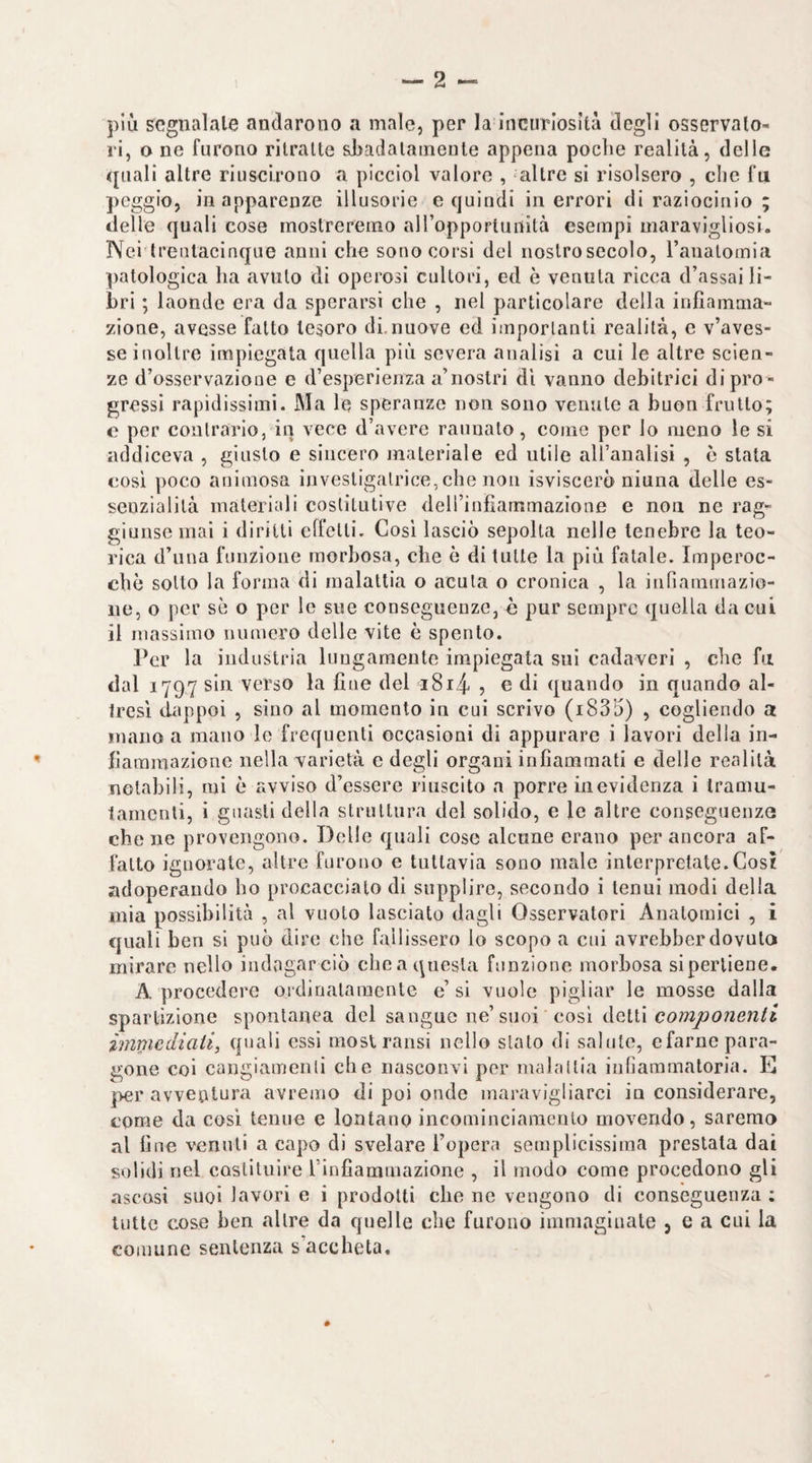 più segnalale andarono a male, per la InciiTlosità degli osservato¬ ri, o ne furono ritraile sBadalainenle appena poche realità, delle <[iiali altre riuscirono a picciol valore , altre si risolsero , che fu peggio, in apparenze illusorie e quindi in errori di raziocinio ; delle quali cose mostreremo aH’opportunìtà esempi maravigliosi. Nei Irentacinque anni che sono corsi del nostro secolo, ranatomia patologica ha avuto di operosi cultori, ed è venuta ricca d’assai li¬ bri ; laonde era da sperarsi che , nel particolare della infiamma¬ zione, avesse fatto tesoro di.nuove ed importanti realità, c v’aves¬ se inoltre impiegata quella più severa analisi a cui le altre scien¬ ze d’osservazione e d’esperienza a’nostri di vanno debitrici di pro ¬ gressi rapidissimi. Ma le speranze non sono venule a buon frullo; c per contrario, in vece d’avere raunato, come per lo meno le si addiceva , giusto e sincero materiale ed utile aU’analisi , è stata cosi poco animosa invesligalrice,che non isviscerò niuna delle es¬ senzialità materiali costitutive deirinfìammazione e non ne rag¬ giunse mai i diritti effetti. Cosi lasciò sepolta nelle tenebre la teo¬ rica d’una funzione morbosa, che è di tulle la più fatale. Imperoc¬ ché sotto la forma di malattia o acuta o cronica , la inriaramazio- ne, o per se o per le sue conseguenze, è pur sempre quella da cui il massimo numero delle vite è spento. Per la industria luugaraente impiegata sui cadaveri , che fu dal 1797 sin verso la fine del i8i4 5 e di quando in quando al¬ tresì dappoi , sino al momento in cui scrivo (i835) , cogliendo a mano a mano le frequenti occasioni di appurare i lavori della in¬ fiammazione nella varietà e degli organi infiammati e delle realità notabili, mi è avviso d’essere riuscito a porre in evidenza i tramu- tamcnli, i guasti della strnllura del solido, e le altre conseguenza che ne provengono. Delle quali cose alcune erano per ancora af¬ fatto ignorate, altre furono e tuttavia sono male interpretate.Cos? adoperando ho procaccialo di supplire, secondo i tenui modi della mia possibilità , al vuoto lasciato dagli Osservatori Anatomici , i quali ben si può dire che fallissero lo scopo a cui avrehber dovuto mirare nello indagarciò chea questa funzione morbosa siperliene. A procedere ordiualaraente e’si vuole pigliar le mosse dalla spartizione spontanea del sangue ne’suoi cosi dGlh componenli immediati, quali essi moslransi nello stato di salute, efarne para¬ gone coi cangiamenli che nasconvi per malallia infiammatoria. E ]>er avventura avremo di poi onde maravigliarci in considerare, come da cosi tenue e lontano incomincianienlo movendo, saremo al fine venuti a capo di svelare l’opera semplicissima prestala dai solidi nel costituire l’infiammazione , il modo come procedono gli ascosi suoi lavori e i prodotti che ne vengono di conseguenza ; tutte cose ben altre da quelle che furono immaginate 5 e a cui la comune sentenza s’accheta. *