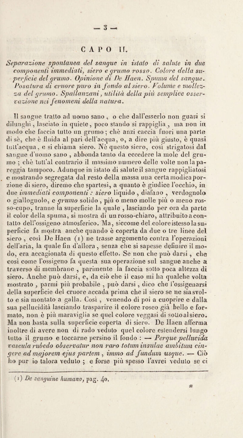 l «3-4 CAPO n. Separazione spontanea del sangue in istato di salute in due componenti immediati, siero e grumo rosso. Colore della, su¬ perficie del grumo. Opinione di De Ilaen. Spuma del sangue. Posatura di cruore puro in fondo al siero. Volume e mollez¬ za del grumo. Spallanzani, utilità della più semplice osser¬ vazione nei fenomeni della natura. TI sangue trailo ad ucmtio sano , o die daU’esserlo non guari si dilunghi, lasciato in quìele, poco slando si rappiglia , ina non in modo che faccia tutto un grumo ; che anzi caccia fuori una parie di se, che è fluida al pari dell’acqua, o, a dire più giusto, è quasi tult’acqua, e si chiama siero. Nò questo siero, così strigatosi dal sangue d’uomo sano , abbonda tanto da eccedere la mole del gru¬ mo ; che lutl’al contrario il massimo numero delle volte non la pa¬ reggia tampoco. Adunque in istalo di salute il sangue rappigliatosi e mostrando segregata dal resto della massa una certa modica por¬ zione di siero, diremo che spartesi, a quanto è giudice Focchio, in due immediati componenti : siero liquido , diafano , verdognola o giallognolo, e grumo solido , più o meno molle più o meno ros¬ so-cupo, tranne la superficie la quale , lasciando per ora da parte il color della spuma, si mostra di un rosso-chiaro, attribuito a con¬ tatto dell’ossigeno atmosferico. Ma, siccome del coloreistesso la su¬ perficie fa mostra anche quando è coperta da due o tre linee del siero , cosi De Flaen (i) ne trasse argomento conira l’operazioni dell’aria, la quale fin d’allora, senza che si sapesse definire il mo¬ do, era accagionata di questo effetto. Se non che può darsi, che così come l’ossigeno fa questa sua operazione sul sangue anche a traverso di membrane , parimente la faccia sotto poca altezza di siero. Anche può darsi, e, da ciò che il caso mi ha qualche volta mostrato , parmi più probabile , può darsi, dico che l’ossigenarsi della superficie del cruore accada prima che il siero se ne sia svol¬ to e sia montato a galla. Così , venendo di poi a cuoprire e dalla sua pellucidità lasciando trasparire il colore roseo già bello e for¬ mato, non è più maraviglia se quel colore veggasi di soUoalsiero. Ma non basta sulla superfìcie coperta di siero. De Ilaen afferma inoltre di avere non di rado veduto quel colore estendersi lungo lutto il grumo e toccarne persino il fondo : — Perque pellucida vascula rubedo observalur non raro totum insidae ambitum cin¬ gere ad majarem ejus partem immo ad fundum usque. — Ciò ho pur io talora veduto ; e forse più spesso l’avrei veduto se ci {ì) De sanguine fiumanoj pag. 4o«