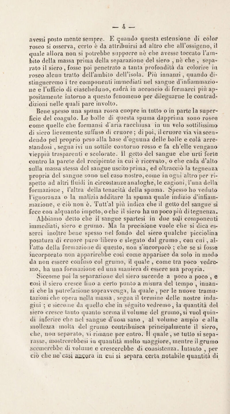 avessi posto mente sempre. E quando questa estensione di colop roseo si osserva, certo è da attribuirsi ad altro che aU’ossigeno, il quale allora non si potrebbe supporre nè che avesse toccalo l’am- bito della massa prima della separazione del siero , nò che , sepa-* rato il siero, fosse poi penetralo a tanta profondità da colorire iti roseo alcun tratto dell’ambito dell’isola. Più innanzi, quando di¬ stingueremo i tre componenti immediati nel sangue d’inliammazio- iie e Tuflicio di ciascheduno, cadrà in acconcio di fermarci più ap¬ positamente intorno a questo fenomeno per dileguarne le contrad¬ dizioni nelle quali pare involto. Bene spesso una spuma rosea cuopre in tutto o in parte la super¬ ficie del coagulo. Le bolle di questa spuma dapprima sono rosee come quelle che formansi d’aria racchiusa in un velo sottilissimo di siero lievemente sull’uso di cruore; dipoi, il cruore via via scen¬ dendo pel proprio peso alla base d’ognuna delle bolle e colà arre¬ standosi , segna ivi un sottile contorno rosso e fa ch’elle vengano vieppiù trasparenti c scolorate, il getto del sangue che urti forte contro la parete del recipiente in cui è ricevuto, o che cada d’alto sulla massa stessa del sangue uscito prima, ed oltracciò la tegnenza propria del sangue sono nel caso nostro, come in ogni altro per ri¬ spetto ad altri Iluidi in circostanze analoghe, le cagioni, i’una della formazione, Tallra della tenacità della spuma. Spesso ho veduto l’ignoraBza o la malizia additare la spuma quale indizio d’infiain- iriazione, e ciò non è. Tutt’al più indica che il getto del sangue si fece con alquanto impeto, o che il siero ha un poco più di tegnenza. Abbiamo dello che il sangue sparlesi in due soji componenti immediati, siero e grumo. Ma la precisione vuole che si dica es¬ serci inoltre bene spesso nel fondo del siero qualche picciolina posatura di cruore puro libero e slegalo dal grumo, con cui , al¬ l’atto della formazione di questo, non s’incorporò ; che se si fosse incorporalo non apparirebbe così come apparisce da solo in modo da non essere confuso col grumo, il quale , come tra poco vedrei mo, ha una formazione ed una maniera di essere sua propria. Siccome poi la separazione del siero succede a poco a poco , e così il siero cresce lino a certo punto a misura del tempo , innan¬ zi che la putrefazione sopravvenga, la quale , per le nuove tramu¬ tazioni che opera nella massa, segna il termine delle nostre inda¬ gini ; e siccome da quello che in séguito vedremo, la quantità del siero cresce lauto ({uanlo scema il volume del grumo, si vuol quin¬ di inferire che nel sangue d’uom sano , al volume ampio e alla mollezza molla del grumo contribuisca principalmente il siero, che, non separalo, vi rimane per entro. Il quale , se tutto si sepa¬ rasse, niostrerehhesi iu quantità mollo maggiore, mentre il grumo scemerchhe di volume e crescerebbe di consistenza. Intanto , per ilio che ue’casi aucora in cui si separa certa notabile quantità di