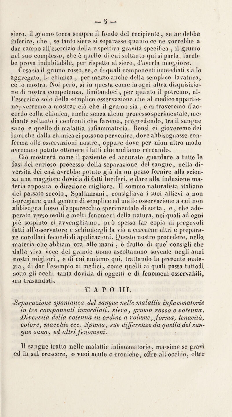 Btero, 11 gftimo tocca sempre il fondo del recipienle, se ne debbo inferire, che , se tanto siero si separasse quanto ce ne vorrebbe a dar campo all’esercizio della rispettiva gravità specifica , il grumo nel suo complesso, che è quello di cui soltanto qui si parla, fareb¬ be prova indubitabile, per rispetto al siero, d’averla maggiore. Cosa sia il grumo rosso, se, e di quali componenti immediati sia lo aggregato, la chimica , per mezzo anche della semplice lavatura, ee Io mostra. Noi però, si in questa come in ogni altra disquisizio¬ ne di nostra competenza, limitandoci^ per quanto il potremo, al¬ l’esercizio solo della semplice osservazione che al medico apparti e-* no^ verremo a mostrar ciò che il grumo sia , e ci troveremo d’ac¬ cordo colla chimica, anche senza alcun processo sperimentale, me¬ diante soltanto i confronti che faremo, progredendo, tra il sangue sano e quello di malattia infiammatoria. Bensì ci gioveremo dei lumi che dalla chimica ci possono pervenire, dove abbisognasse con¬ ferma alle osservazioni nostre, oppure dove per uiun altro modo avremmo potuto ottenere i fatti che andiamo cercando. Ciò mostrerà come il paziente ed accurato guardare a lulte le fasi del curioso processo della separazione del sangue, nella di¬ versità dei casi avrebbe potuto già da un pezzo fornire alla scien¬ za una maggiore dovizia di fatti luciferi, e dare alla induzione ma¬ teria apposita e direzione migliore. Il sommo naturalista italiano del passato secolo, Spallanzani, consigliava i suoi allievi a non ispregiare quel genere di semplice cd umile osservazione a cui non abbisogna lusso d’apparecchio sperimentale di sorta, e, che ado^- peralo verso molti e molti fenomeni della natura, nei quali ad ogni piè sospinto ci avvenghiarao, può spesso far copia di pregevoli fatti aU’osservalore e schiudergli la via a cercarne altri e prepara¬ re corollari fecondi di applicazioni. Questo nostro procedere, nella materia che ahhiam ora alle mani , è frutto di que’ consigli che dalla viva voce del grande uomo ascoltammo sovente negli anni nostri migliori , e di cui amiamo qui, Irallando la presente mate¬ ria , di dar l’esempio ai medici, come quelli ai quali passa tuttodì sotto gli occhi tanta dovizia di oggetti e di fenomeni osservabili, ma trasandati'. CAPO IIL Separazione spontanea del sangue nelle malattie injlammaiorie in tre componenti immediati, siero, grumo rosso e cotenna. Diversità della cotenna in ordine a volume, forma, tenacità, colore, macchie ecc. Spuma, sue differenze da quella del saU’^ gue sano, ed altri fenomeni. Il sangne tratto nelle malattie infiammatorie, massime se gravi ed in sul crescere, o vuoi acute o croniche, offre all’occhio, oltre