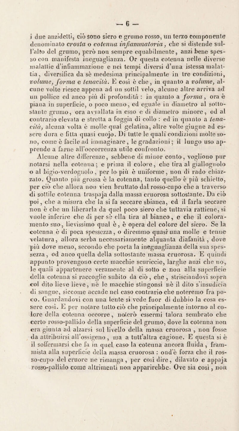 i due anzidelti, ciò sono siero e grumo rosso, un terzo componente denominalo crosta o cotenna infiammatoria, che si distende sul- l’allo del grumo, però non sempre equabilmente, anzi bene spes¬ so con manifesta ineguaglianza. Or questa cotenna nelle diverse malattie d’inCammazione e nei tempi diversi d’una istessa malat¬ tia, diversifica da se medesima principalmente in tre condizioni, volume^ forma e tenacità, E cosi è che, in quanto a volume, al¬ cune volte riesce appena ad un sotlil velo, alcune altre arriva ad mi pollice ed anco più di profondità : in quanto a forma, ora è piana in superficie, o poco meno, ed eguale in diametro al sotto¬ stante grumo, ora avvallata in esso e di diametro minore, od al contrario elevata e stretta a foggia di collo : ed in quanto a tena¬ cità, alcuna volta è molle qual gelatina, altre volte giugno ad es¬ sere dura e fitta quasi cuojo. Di tutte le quali condizioni molle so¬ no, come è facile ad immaginare, le gradazioni ; il lungo uso ap¬ prende a farne alToccorrenza utile confionto. Alcune altre differenze, sebbene di minor conto, vogliono pur notarsi nella cotenna; e prima il colore, che lira al giallognolo o al bigio-verdogiiolo, per lo più è uniforme, non di rado chiaz¬ zalo. Quanto più grossa è la cotenna, tanto quello è più schietto, per ciò che allora non vien bruttato dal rosso-cupo che a traverso di sottile cotenna traspaja dalla massa cruorosa sottostante. Da ciò poi, che a misura che la si fa seccare sbianca, ed il farla seccare non è che un liberarla da quel poco siero che tuttavia rattiene, si vuole inferire che di per se ella lira al bianco, e che il colora¬ mento suo, lievissimo qual ò, ò opera del colore del siero. Se la cotenna è di poca spessezza, o diremmo quasi una molle e tenue velatura, allora serba necessariamente alquanta diafanità, dove più dove meno, secondo che porta la ineguaglianza della sua spes¬ sezza, od anco quella della sottostante massa cruorosa. E quindi appunto provengono certe macchie scoricele, larghe anzi che no, le quali appartenere veramente al di sotto e non alla superficie della cotenna si raccoglie subito da ciò, che , strisciandovi sopra col dito lieve lieve, nè le macchie stingonsi nè il dito s’insudicia di sangue, siccome accade nel caso contrario che noteremo fra po¬ co, Guardandovi con una lente si vede fuor di dubbio la cosa es¬ sere così. E per notare tutto ciò che principalmente intorno al co¬ lore della cotenna occorre, noterò essermi talora sembralo che certo rosso-pallido della superfìcie del grumo, dove la cotenna non era giunta ad alzarsi sul livello della massa cruorosa , non fosse da attribuirsi alTossigeno , ma a tult’altra cagione. E questa si è il soffermarsi che fa in quel caso la cotenna ancora fluida, fram¬ mista alla superficie della massa cruorosa ; ond’è forza che il ros¬ so-cupo del cruore ne rimanga, per cosi dire, dilavato e appaja rosso-pallido come altrimenti non apparirebbe. Ove sia cosi, non