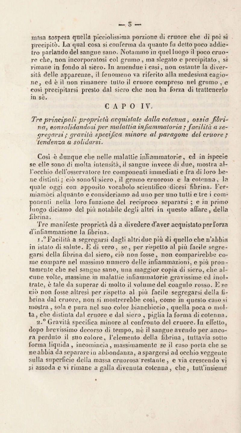 ^ s nifisa sospesa quella picclolisslraa porzione di cruore che di poi si precipitò. La qual cosa si conferma da quanto fu dello poco addie¬ tro parlando del sangue sano. Notammo in quel luogo il poco cruo¬ re che, non incorporatosi col grumo , ma slegato c precipitato, si rimane in fondo al siero. In araendue i casi, non ostante la diver¬ sità delle apparenze, il fenomeno va riferito alla medesima cagio¬ ne ^ ed è il non rimanere tutto il cruore compreso nel grumo , e così precipitarsi presto dal siero die non ha forza di trattenerlo in sè. CAPO IV. Tre principali proprietà, acquistate dalla cotenna, ossia fihri-^ ìitt, consolidandosi per malattia infiammatoria ; facilità a se- fjregarsi ^ gravità specifica minore al paragone del cruore; tendenza a solidarsi. Cosi è dunque che nelle malaitle Intlararaalorle, ed in rspecle se elle sono di molta intensità, il sangue invece di due, mostra al- l’occhio dell’osservatore tre componenti immediati e fra di loro be¬ ne distìnti ; ciò sonori siero, il grumo cruoroso e la cotenna, la quale oggi con apposito vocabolo scientilìco dicesi fibrina. Fer- niiamòci alquanto e consideriamo ad uno per uno tulli e tre i com¬ ponenti nella loro funzione del reciproco separarsi ; e in primo luogo diciamo del più notabile degli altri in questo affare, delia fibrina. Tre manlfesle proprietà dà a divedere d’aver acquistalo per forza crinfiammazione la fibrina. 1. ^^Facililà a segregarsi dagli altri due più di quello che n’abbla in istato dì salute. E di vero, se, per rispetto al più facile segre¬ garsi della fibrina dal siero, ciò non fosse, non comparirebbe co¬ me compare nel massimo numero delle infiammazioni, e più pron¬ tamente che nel sangue sano, una maggior copia di siero, che al¬ cune volle, massime in malattie infiammatorie gravissime ed inol¬ trate, è tale da superar di molto il volume del coagulo rosso. E se ciò non fosse altresì per rispetto al più facile segregarsi della fi¬ brina dal cruore, non si mostrerebbe cosi, come in questo caso si mostra, sola e pura nel suo color bianchiccio, quella poca o mol¬ ta, che distinta dal cruore e dal siero , piglia la forma di cotenna. 2. ° Gravità specifica minore al confronto del cruore. In elTello, dopo brevissimo decorso di tempo, nè il sangue avendo per anco¬ ra perduto il suo colore, l’elemento della fibrina, tuttavia sotto forma liquida , incomincia, massimamente se il caso porta che se ne abbia da separare in abbondanza, a spargersi ad occhio veggente sulla superficie della massa cruorosa'restanle , c via crescendo vi si assoda e vi rimane a galla divenuta cotenna, che, tutl’insieme