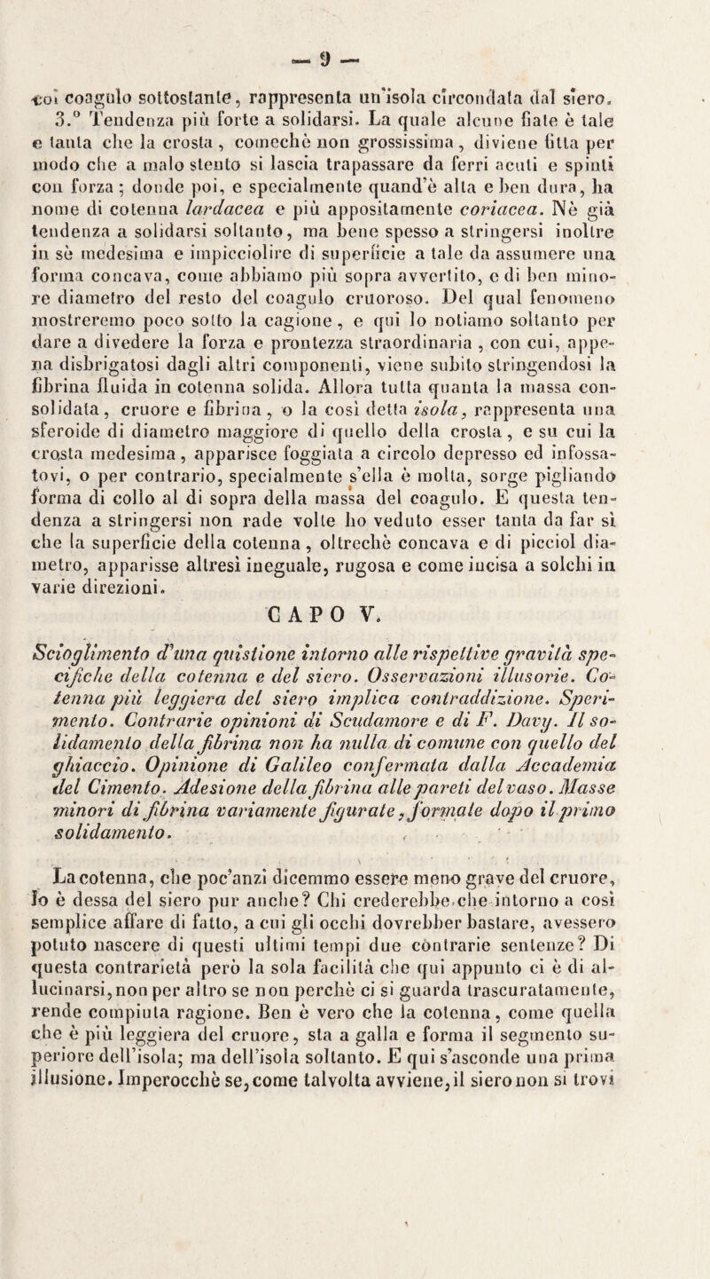 coi coagulo soltoslanle, rappresenta un'isola circoiulata dal siero, S.'’ Tendenza più forte a solidarsi. La quale alcune fiate è tale e lauta che la crosta , comechè non grossissima , diviene fitta per modo che a malo stento si lascia trapassare da ferri acuti e spinti con forza ; donde poi, e specialmente quand’è alla e ben dura, ha nome di cotenna lardacea e più appositamente coriacea. Nò già tendenza a solidarsi soltanto, ma bene spesso a stringersi inoltre in se medesima e impicciolire di superficie a tale da assumere una forma concava, come abbiamo più sopra avvertito, e di ben iniriO re diametro del resto del coagulo cruoroso. Del qual fenomeno inostreremo poco sotto la cagione, e qui lo notiamo soltanto per dare a divedere la forza e prontezza straordinaria , con cui, appe¬ na disbrigatosi dagli altri componenti, viene subito stringendosi la fibrina fluida in cotenna solida. Allora tutta quanta la massa con¬ solidata, cruore e fibrina , o la cosi detta isola, rappresenta una sferoide di diametro maggiore di quello della crosta, e su cui la croista medesima, apparisce foggiata a circolo depresso ed infossa¬ tovi, o per contrario, specialmente s’ella è molta, sorge pigliando forma di collo al di sopra della massa del coagulo. E questa ten¬ denza a stringersi non rade volte ho veduto esser tanta da far si che la superficie della cotenna, oltreché concava e di piccini dia¬ metro, apparisse altresì ineguale, rugosa e come incisa a solchi in varie direzioni. CAPO V. Scioglimento dhina qulstlone intorno alle rispettine gravila spe-^ cificJie della cotenna e del siero. Osservazioni illusorie. Co^ tenna più leggiera del siero implica contraddizione. Speri- mento. Contrarie opinioni di Scudamore e di F. Davy. Il so- lidamenio della fibrina non ha nulla di comune con quello del ghiaccio. Opinione di Galileo confermata dalla Accademia del Cimento. Adesione della fibrina alle pareti del vaso. Masse minori di fibrina variamente figurate, formate dopo il primo solidamento. La cotenna, che poc’anzi dicemmo essere meno grave del cruore, lo è dessa del siero pur anche? Chi crederebbe.che intorno a così semplice affare di fatto, a cui gli occhi dovrebber bastare, avessero potuto nascere di questi ultimi tempi due contrarie sentenze? Di questa contrarietà però la sola facilità che qui appunto ci è di al¬ lucinarsi, non per altro se non perchè ci si guarda trascuratamente, rende compiuta ragione. Ben è vero che la cotenna, come quella che è più leggiera del cruore, sta a galla e forma il segmento su¬ periore deU’isola; ma dell’isola soltanto. E qui s’asconde una prima illusione. Imperocché se, come talvolta avviene, il siero non si trovi \