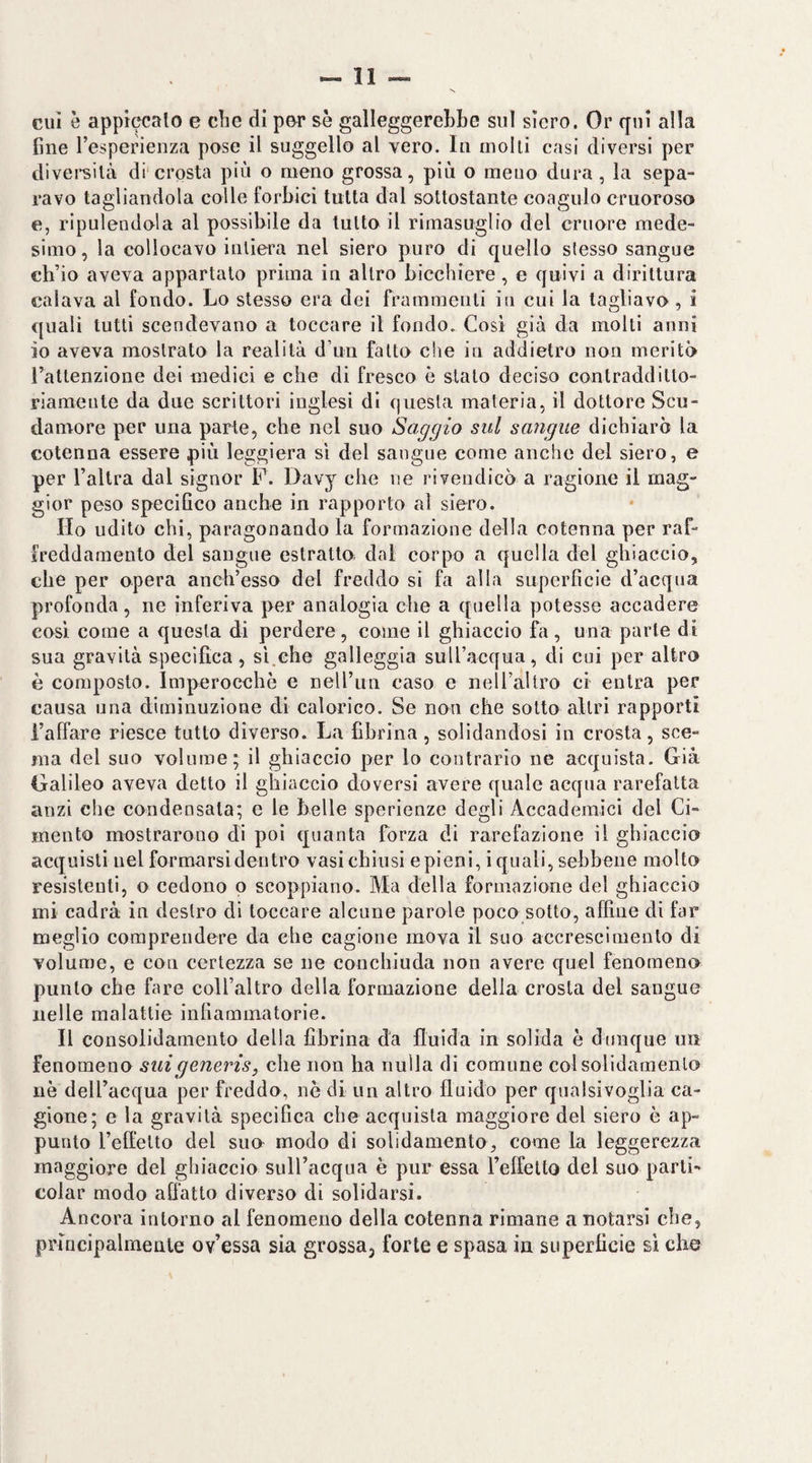 cui è appiccato e cbe di por se galleggerebbe sul siero. Or qui alla fine l’esperienza pose il suggello al vero. In molli casi diversi per diversità di'crosta più o meno grossa, più o meno dura, la sepa¬ ravo tagliandola colle forbici tutta dal sottostante coagulo cruoroso e, ripulendola al possibile da tutto il rimasuglio del cruore mede¬ simo , la collocavo intiera nel siero puro di quello stesso sangue ch’io aveva appartalo prima in altro bicchiere, e quivi a dirittura calava al fondo. Lo stesso era dei frammenti in cui la tagliavo , i quali tutti scendevano a toccare il fondo. Così già da molti anni io aveva mostrato la realità d’un fatto che in addietro non meritò l’attenzione dei medici e che di fresco è stato deciso contradditto¬ riamente da due scrittori inglesi di questa materia, il dottore Scu- daniore per una parte, che nel suo Saggio sul sangue dichiarò la cotenna essere più leggiera si del sangue come anche del siero, e per l’altra dal signor F. Davy che ne rivendicò a ragione il mag¬ gior peso specifico anche in rapporto al siero. Ho udito chi, paragonando la formazione della cotenna per raf¬ freddamento del sangue estratto dal corpo a quella del ghiaccio, che per opera anch’esso del freddo si fa alla superficie d’acqua profonda, ne inferiva per analogia che a quella potesse accadere cosi come a questa di perdere, come il ghiaccio fa, una parte di sua gravità specifica , si.che galleggia sull’acqua, di cui per altro è composto. Imperocché e neU’un caso e neiraltro ci entra per causa una diminuzione di calorico. Se non che sotto altri rapporti i’alfare riesce tutto diverso. La fibrina, solidandosi in crosta, sce¬ ma del suo volume; il ghiaccio per lo contrario ne acquista. Già Galileo aveva detto il ghiaccio doversi avere quale acqua rarefatta anzi che condensala; e le belle sperienze degli Accademici del Ci¬ mento mostrarono di poi quanta forza di rarefazione il ghiaccio acquisti nel formarsi dentro vasi chiusi e pieni, i quali, sebbene molto resistenti, o cedono o scoppiano. Ma della formazione del ghiaccio mi cadrà in destro di toccare alcune parole poco sotto, affine di far meglio comprendere da che cagione mova il suo accrescimento di volume, e con certezza se ne conchiuda non avere quel fenomeno punto che fare coll’altro della formazione della crosta del sangue nelle malattie infiammatorie. Il consolidamento della fibrina da fluida in solida è dunque un fenomeno sui generis, che non ha nulla di comune colsolidamenlo nè dell’acqua per freddo, nè di un altro fluido per qualsivoglia ca¬ gione; e la gravità specifica che acquista maggiore del siero è ap¬ punto l’effetto del suo modo di solidamento, come la leggerezza maggiore del ghiaccio sull’acqua è pur essa relfelto del suo parti- colar modo adatto diverso di solidarsi. Ancora intorno al fenomeno della cotenna rimane a notarsi che, principalmente ov’essa sia grossaj forte e spasa in superficie si che