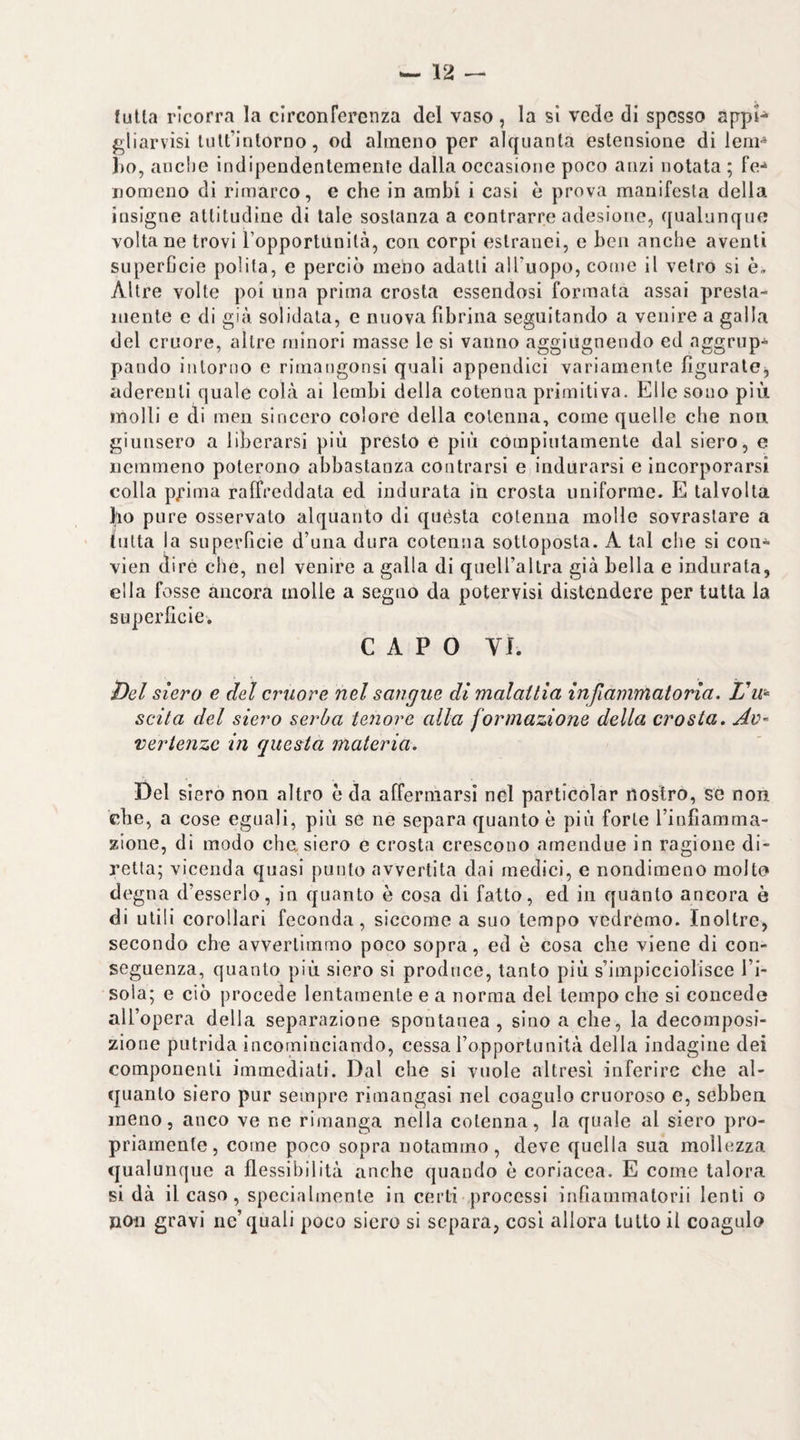 fulla ricorra la circonferenza del vaso , la sì vede di spesso appn gliarvìsi luU’intorno, od almeno per alquanta estensione di leni^ 1)0, anche indipendentemente dalla occasione poco anzi notata ; fe-» nomeno di rimarco, e che in ambi i casi è prova manifesta della insigne attitudine di tale sostanza a contrarre adesione, qualunque voltane trovi l’opportunità, con corpi estranei, e ben anche aventi superGcie polita, e perciò meno adatti all’uopo, come il vetro si è. Altre volte poi una prima crosta essendosi formata assai presla- luente e di già solidata, e nuova fibrina seguitando a venire a galla del cruore, altre minori masse le si vanno agglugnendo ed aggrup¬ pando intorno e rimangonsi quali appendici variamente figuralej aderenti quale colà ai lembi della cotenna primitiva. Elle sono più molli e di meii sincero colore della cotenna, come quelle che non giunsero a liberarsi più presto e più compiutamente dal siero, e nemmeno poterono abbastanza coutrarsi e indurarsi e incorporarsi colla pj’ima raffreddata ed indurata in crosta uniforme. E talvolta 1^10 pure osservato alquanto di quésta cotenna molle sovrastare a iutta la superficie d’una dura coteniia sottoposta. A tal che si coii-^ vien diré che, nel venire a galla di queiraltra già bella e indurata, ella fosse ancora molle a seguo da potervisi distendere per tutta la superficie, CAPO VI. ì)el siero e del cruore nel sangue di malattia infiammatoria. scita del siero serba tenore alla formazione della crosta. Av¬ vertenze in questa materia. Del siero non altro ò da affermarsi nel particolar nostro, se non che, a cose eguali, più se ne separa quanto è più forte Tiofiamma- zione, di modo che. siero e crosta crescono amendue in ragione di¬ retta; vicenda quasi punto avvertita dai medici, e nondimeno molto degna d’esserlo, in quanto è cosa di fatto, ed in quanto ancora ò di utili corollari feconda, siccome a suo tempo vedremo. Inoltre, secondo che avvertimmo poco sopra, ed è cosa che viene di con¬ seguenza, quanto più siero si produce, tanto più s’impicciolisce l’i¬ sola; e ciò procede lentamente e a norma del tempo che si concede all’opera della separazione spontanea, sino a che, la decomposi¬ zione putrida incominciando, cessa ropportunità della indagine dei componenti immediati. Dal che si vuole altresì inferire che al¬ quanto siero pur sempre riraangasi nel coagulo cruoroso e, sebben meno, anco ve ne rimanga nella cotenna, la quale al siero pro¬ priamente, come poco sopra notammo, deve quella sua mollezza qualuncjue a flessibilità anche quando è coriacea. E come talora si dà il caso, specialmente in certi processi infiammalorii lenti o jion gravi ne’quali poco siero si separa, cosi allora tutto il coagulo