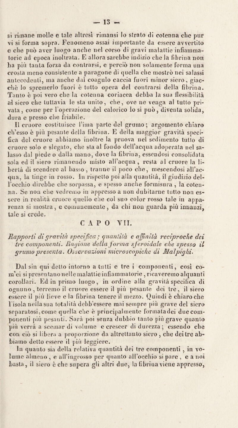 e1 rimane molle e tale allrcsl riraansi lo strato di cotenna che pur vi si forma sopra. Fenomeno assai importante da essere avvertito e che può aver luogo anche nel corso di gravi malattie infiamma¬ torie ad epoca inoltrala. E allora sarebbe indizio che la fibrina non ha più tanta forza da contrarsi, e perciò non solamente forma una crosta meno consistente a paragone di quella che mostrò nei salassi antecedenti, ma anche dal coagulo caccia fuori minor siero, giac¬ che lo spremerlo fuori è tutto opera del contrarsi della fibrina. Tanto ò poi vero che la cotenna coriacea debba la sua flessibilità al siero che tuttavia le sta unito, che, ove ne venga al tutto pri¬ vala, come per l’operazione del calorico lo si può, diventa solida, dura e presso che friabile. Il cruore costituisce Tima parte del grumo; argomento chiaro ch’esso ò più pesante della fibrina. E della maggior gravità speci¬ fica del cruore abbiamo inoltre la pruova nel sedimento tulio di cruore solo e slegato, che sta al fondo deU’acqua adoperata nel sa¬ lasso dal piede o dalla mano, dove la fibrina, essendosi consolidata soia ed il siero rimanendo misto alTacqna , resta al cruore la li¬ bertà di scendere al basso, tranne il poco che, mescendosi all’ac- qna, la tinge in rosso. In rispetto poi alla quantità, il giudizio del- Focchio direbbe che sorpassa, e spesso anche formisura , la coten¬ na. Se non che vedremo in appresso a non dubitarne tutto non es¬ sere in realità cruore quello che col suo color rosso tale in appa¬ renza si mostra, e comunemente, da chi non guarda più innanzi, tale si erede, CAPO VII. Rapporti di gravita specifica; quanlità e affinità reciproche dei ire componenti. Ragione della forma sferoidale che spesso il grinno presenta. Osservazioni microscopiche di Malpighi. Dal sin qui detto intorno a tutti e tre i componenti, cosi co- m’ci si presentano nelle malattie infiammatorie, ricaveremo alquanti corollari. Ed in primo luogo, in ordine alla gravità specifica di ognuno , terremo il cruore essere il più pesante dei Ire, il siero essere il più lieve e la fibrina tenere il mezzo. Quindi è chiaro che Pisola nella sua totalità debb’essere mai sempre più grave del siero separatosi,come quella che è principalmente forrnaladei duecom- pouenli più pesanti. Sarà poi senza dubbio tanto più grave quanto ])iù verrà a scemar di volnine e crescer di durezza; essendo che con ciò si libera a proporzione da altrettanto siero , che dei tre ab¬ biamo dello essere il più leggiere. In quanto sia della relativa quantità dei tre componenti , in vo¬ lume almeno , e alFingrosso per quanto all’occhio si pare , e a noi basta, il siero è che supera gli altri due, la fibrina viene appresso,